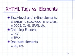16
XHTML Tags vs. Elements
Block-level and in-line elements
 TABLE, P, BLOCKQUOTE, DIV, etc.
 CODE, Q, H1, SPAN, etc.
Grouping Elements
 DIV
 SPAN
One-part elements
 BR, etc.
 