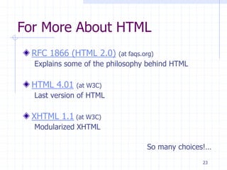 23
For More About HTML
RFC 1866 (HTML 2.0) (at faqs.org)
Explains some of the philosophy behind HTML
HTML 4.01 (at W3C)
Last version of HTML
XHTML 1.1 (at W3C)
Modularized XHTML
So many choices!…
 