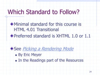 24
Which Standard to Follow?
Minimal standard for this course is
HTML 4.01 Transitional
Preferred standard is XHTML 1.0 or 1.1
See Picking a Rendering Mode
 By Eric Meyer
 In the Readings part of the Resources
 