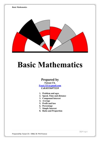 Basic Mathematics
1 | P a g e
Prepared By: Faizan Ch – MBA, M. Phil Finance
Basic Mathematics
Prepared by
Faizan Ch.
Faazi.321@gmail.com
Cell:03336973219
1. Problem and ages
2. Speed, Time and distance
3. Compound Interest
4. Average
5. Profit and loss
6. Percentage
7. Simple Interest
8. Ratio and Proportion
 
