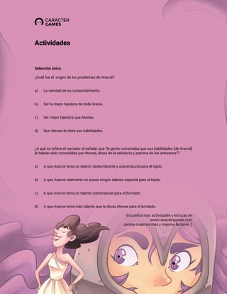 Selección única
¿Cuál fue el origen de los problemas de Aracné?
a) La vanidad de su comportamiento.
b) Ser la mejor tejedora de toda Grecia.
c) Ser mejor tejedora que Atenea.
d) Que Atenea le diera sus habilidades.
¿A qué se refiere el narrador al señalar que “la gente comentaba que sus habilidades [de Aracné]
le habían sido concedidas por Atenea, diosa de la sabiduría y patrona de los artesanos”?
a) A que Aracné tenía un talento deslumbrante y sobrenatural para el tejido.
b) A que Aracné realmente no posee ningún talento especial para el tejido.
c) A que Aracne tenía un talento sobrenatural para el bordado.
d) A que Aracne tenía más talento que la diosa Atenea para el bordado.
Actividades
Encuentra más actividades y lecturas en
www.caractergames.com
Juntos creamos más y mejores lectores :)
 