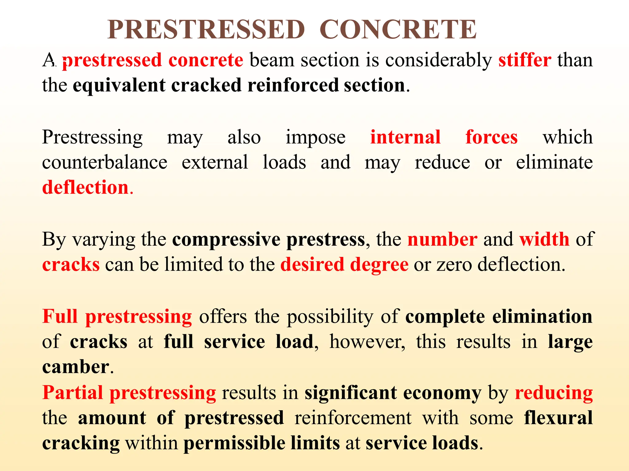 PRESTRESSED CONCRETE
A prestressed concrete beam section is considerably stiffer than
the equivalent cracked reinforced section.
Prestressing may also impose internal forces which
counterbalance external loads and may reduce or eliminate
deflection.
By varying the compressive prestress, the number and width of
cracks can be limited to the desired degree or zero deflection.
Full prestressing offers the possibility of complete elimination
of cracks at full service load, however, this results in large
camber.
Partial prestressing results in significant economy by reducing
the amount of prestressed reinforcement with some flexural
cracking within permissible limits at service loads.
10
 