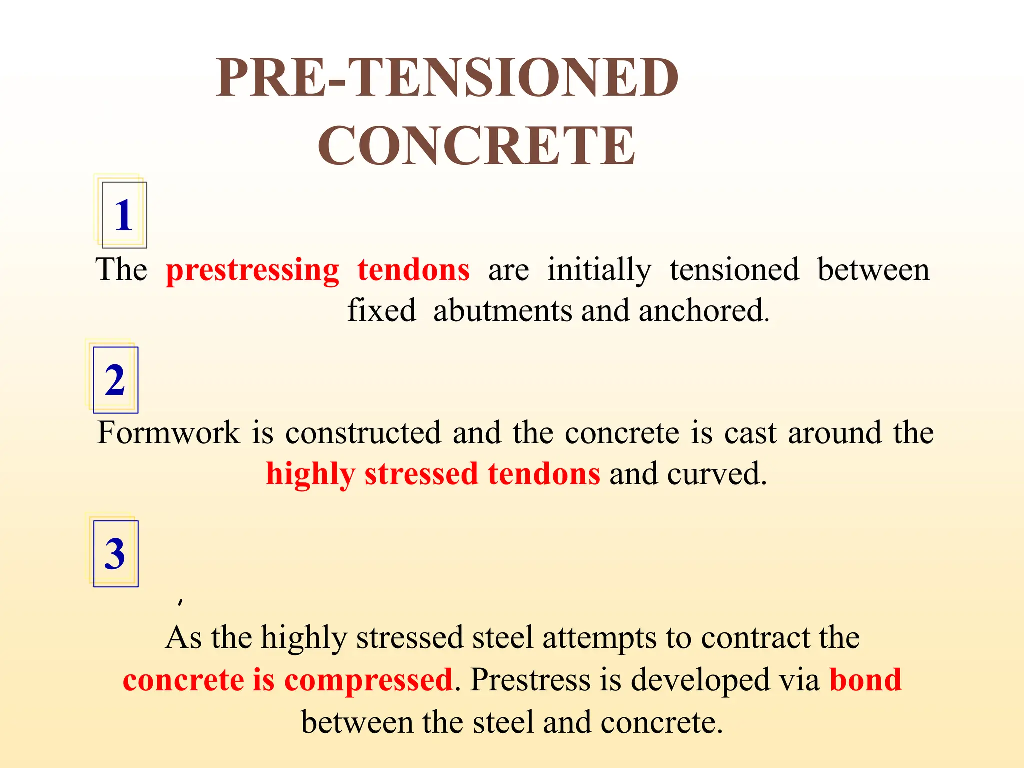 PRE-TENSIONED
CONCRETE
The prestressing tendons are initially tensioned between
fixed abutments and anchored.
1
Formwork is constructed and the concrete is cast around the
highly stressed tendons and curved.
2
,
As the highly stressed steel attempts to contract the
concrete is compressed. Prestress is developed via bond
between the steel and concrete.
3
13
 