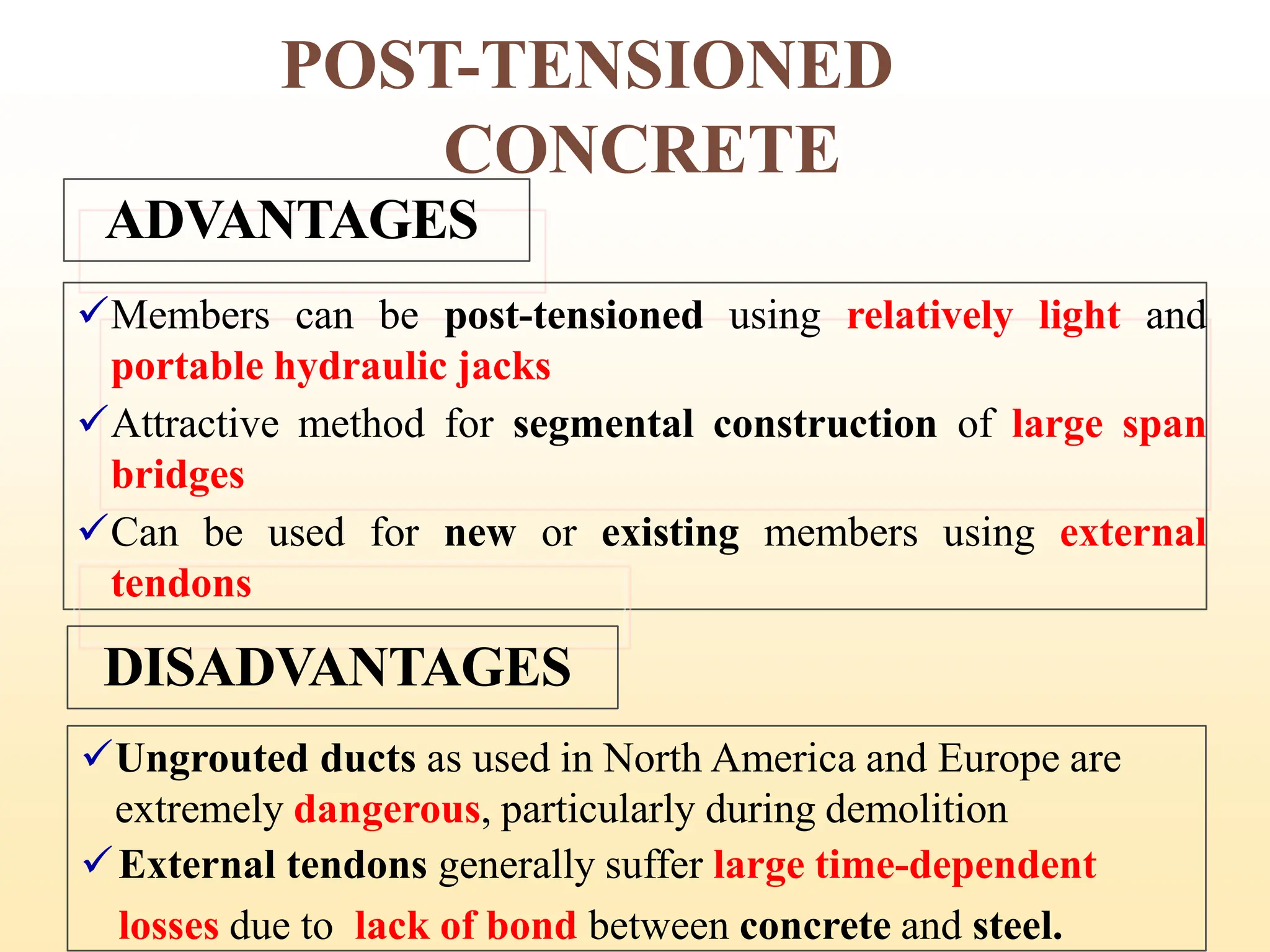 POST-TENSIONED
CONCRETE
ADVANTAGES
✓Members can be post-tensioned using relatively light and
portable hydraulic jacks
✓Attractive method for segmental construction of large span
bridges
✓Can be used for new or existing members using external
tendons
DISADVANTAGES
✓Ungrouted ducts as used in North America and Europe are
extremely dangerous, particularly during demolition
✓External tendons generally suffer large time-dependent
losses due to lack of bond between concrete and steel.
17
 