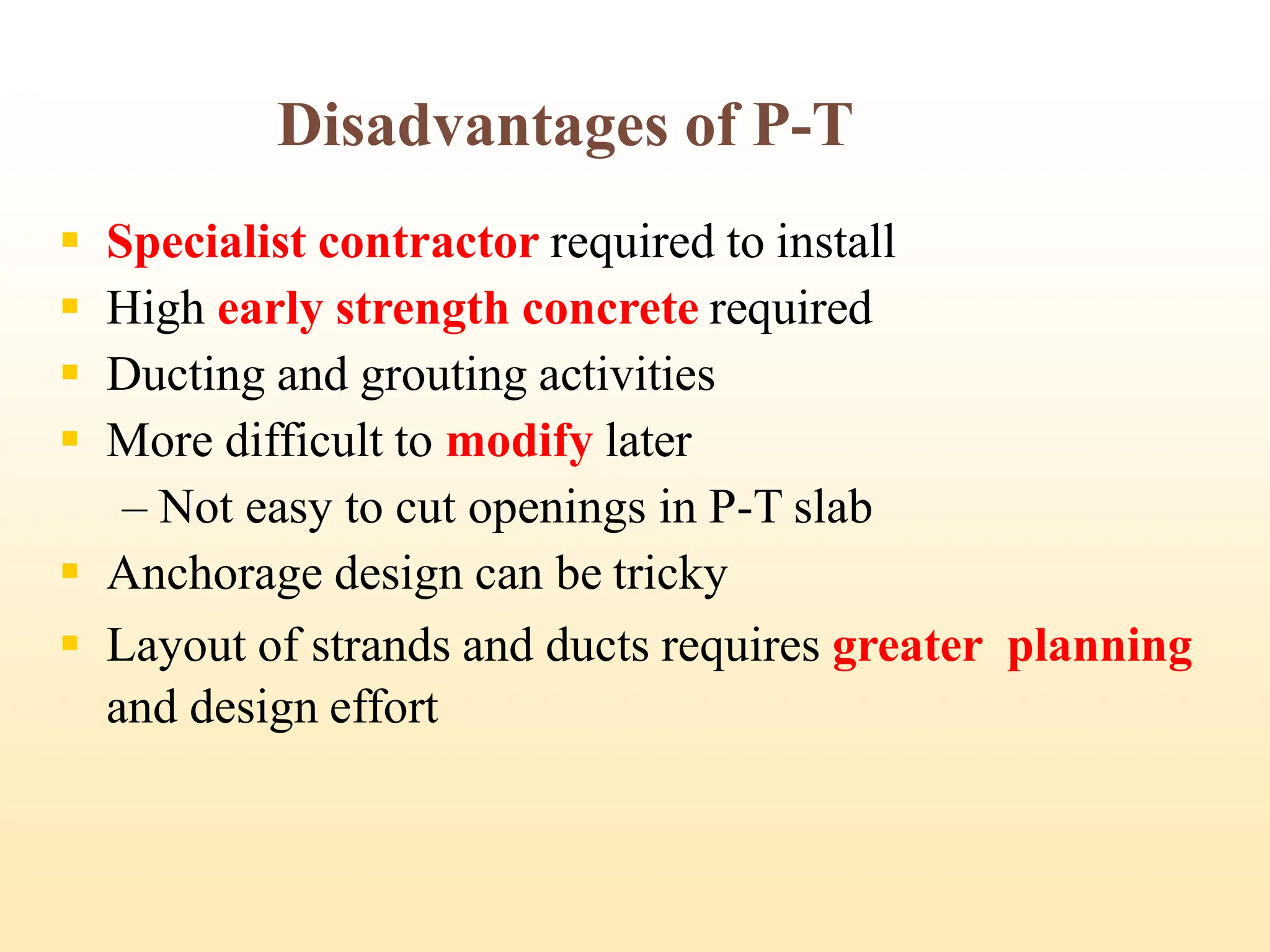 Disadvantages of P-T
▪ Specialist contractor required to install
▪ High early strength concrete required
▪ Ducting and grouting activities
▪ More difficult to modify later
– Not easy to cut openings in P-T slab
▪ Anchorage design can be tricky
▪ Layout of strands and ducts requires greater planning
and design effort
27
 