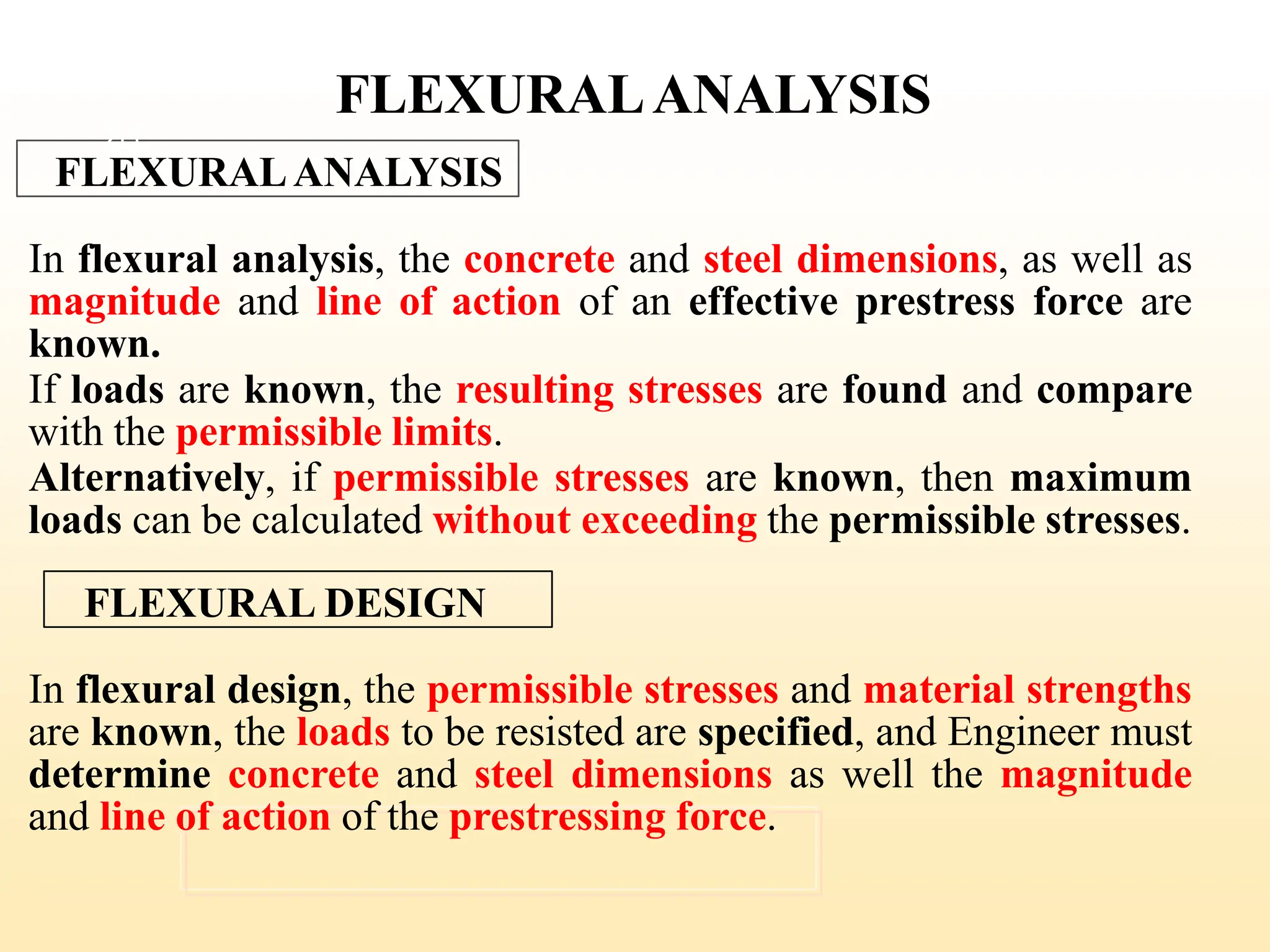 FLEXURALANALYSIS
FLEXURALANALYSIS
In flexural analysis, the concrete and steel dimensions, as well as
magnitude and line of action of an effective prestress force are
known.
If loads are known, the resulting stresses are found and compare
with the permissible limits.
Alternatively, if permissible stresses are known, then maximum
loads can be calculated without exceeding the permissible stresses.
FLEXURAL DESIGN
In flexural design, the permissible stresses and material strengths
are known, the loads to be resisted are specified, and Engineer must
determine concrete and steel dimensions as well the magnitude
and line of action of the prestressing force.
28
 