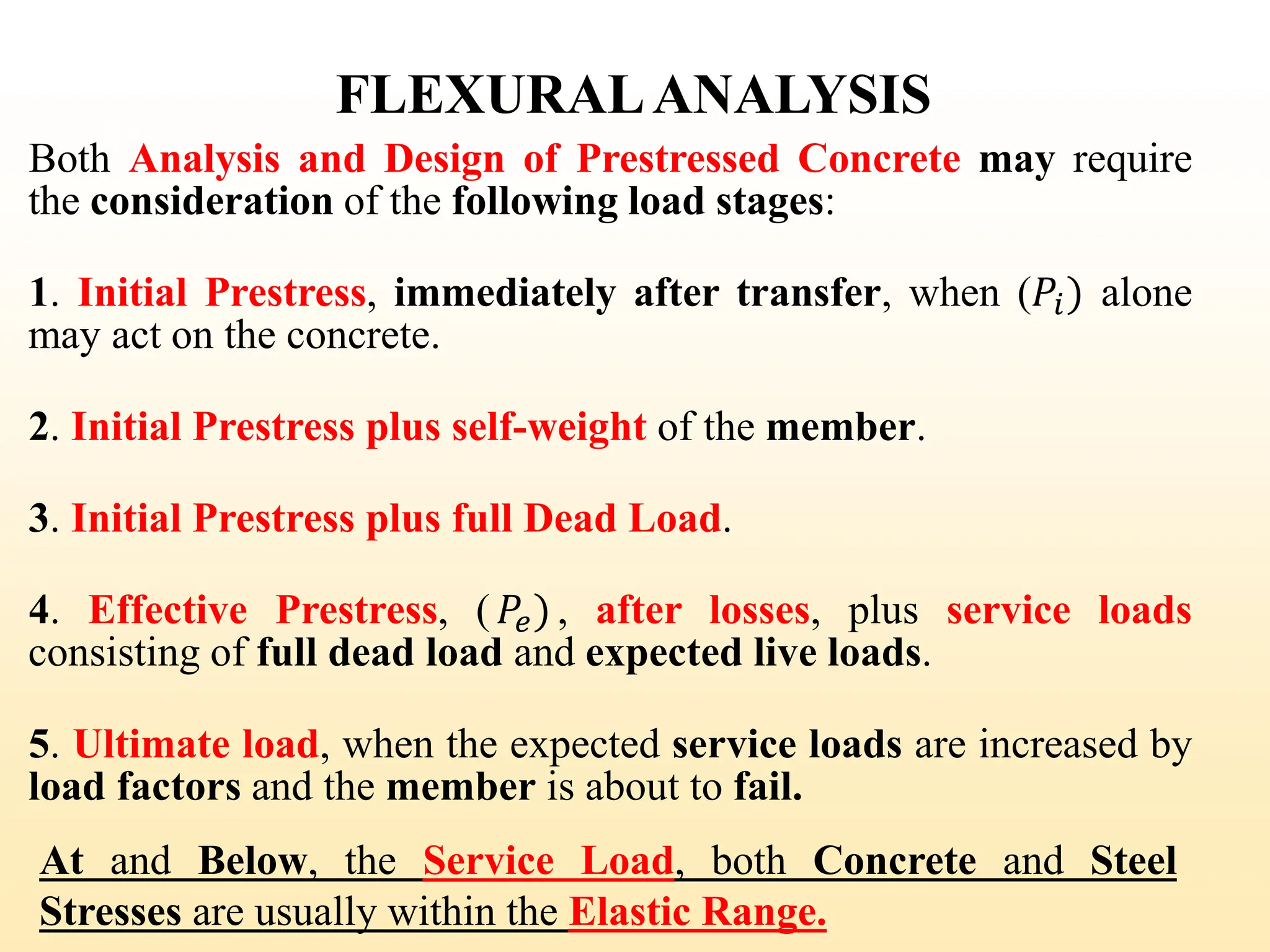 FLEXURALANALYSIS
Both Analysis and Design of Prestressed Concrete may require
the consideration of the following load stages:
1. Initial Prestress, immediately after transfer, when (𝑃𝑖) alone
may act on the concrete.
2. Initial Prestress plus self-weight of the member.
3. Initial Prestress plus full Dead Load.
4. Effective Prestress, (𝑃𝑒), after losses, plus service loads
consisting of full dead load and expected live loads.
5. Ultimate load, when the expected service loads are increased by
load factors and the member is about to fail.
At and Below, the Service Load, both Concrete and Steel
Stresses are usually within the Elastic Range.
29
 