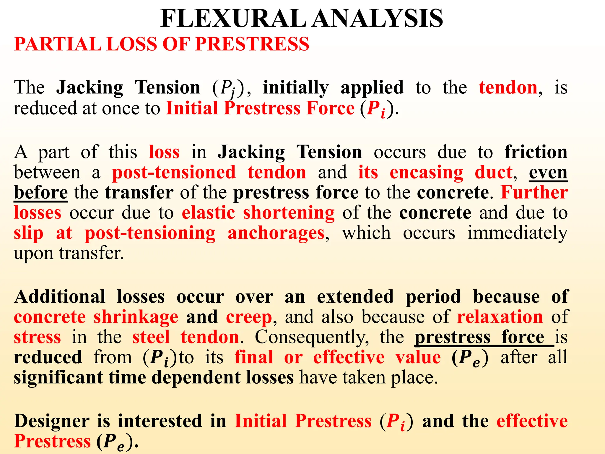 FLEXURALANALYSIS
PARTIAL LOSS OF PRESTRESS
The Jacking Tension (𝑃𝑗), initially applied to the tendon, is
reduced at once to Initial Prestress Force (𝑷𝒊).
A part of this loss in Jacking Tension occurs due to friction
between a post-tensioned tendon and its encasing duct, even
before the transfer of the prestress force to the concrete. Further
losses occur due to elastic shortening of the concrete and due to
slip at post-tensioning anchorages, which occurs immediately
upon transfer.
Additional losses occur over an extended period because of
concrete shrinkage and creep, and also because of relaxation of
stress in the steel tendon. Consequently, the prestress force is
reduced from (𝑷𝒊)to its final or effective value (𝑷𝒆) after all
significant time dependent losses have taken place.
Designer is interested in Initial Prestress (𝑷𝒊) and the effective
Prestress (𝑷𝒆).
30
 