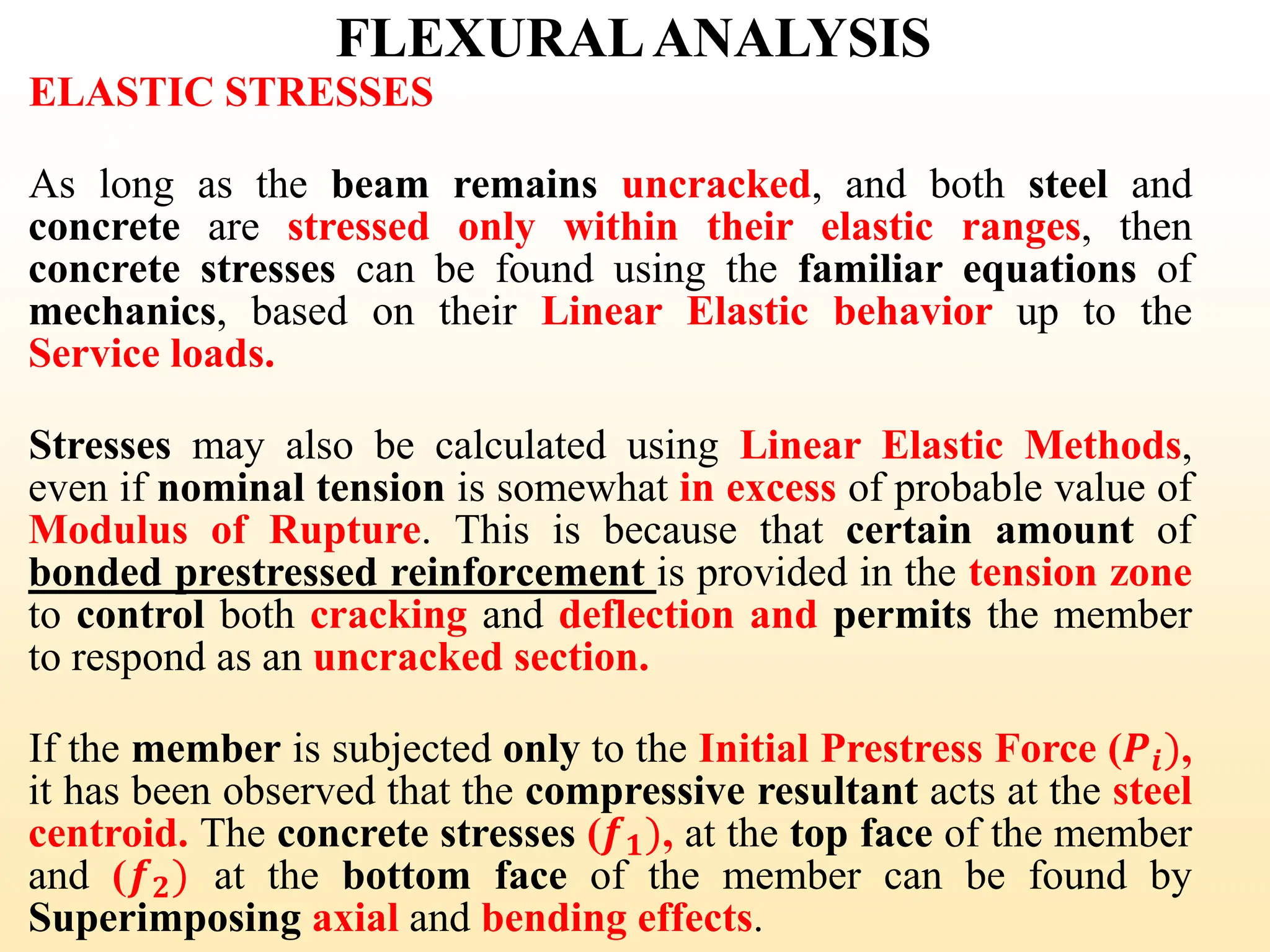 FLEXURALANALYSIS
ELASTIC STRESSES
As long as the beam remains uncracked, and both steel and
concrete are stressed only within their elastic ranges, then
concrete stresses can be found using the familiar equations of
mechanics, based on their Linear Elastic behavior up to the
Service loads.
Stresses may also be calculated using Linear Elastic Methods,
even if nominal tension is somewhat in excess of probable value of
Modulus of Rupture. This is because that certain amount of
bonded prestressed reinforcement is provided in the tension zone
to control both cracking and deflection and permits the member
to respond as an uncracked section.
If the member is subjected only to the Initial Prestress Force (𝑷𝒊),
it has been observed that the compressive resultant acts at the steel
centroid. The concrete stresses (𝒇𝟏), at the top face of the member
and (𝒇𝟐) at the bottom face of the member can be found by
Superimposing axial and bending effects.
31
 