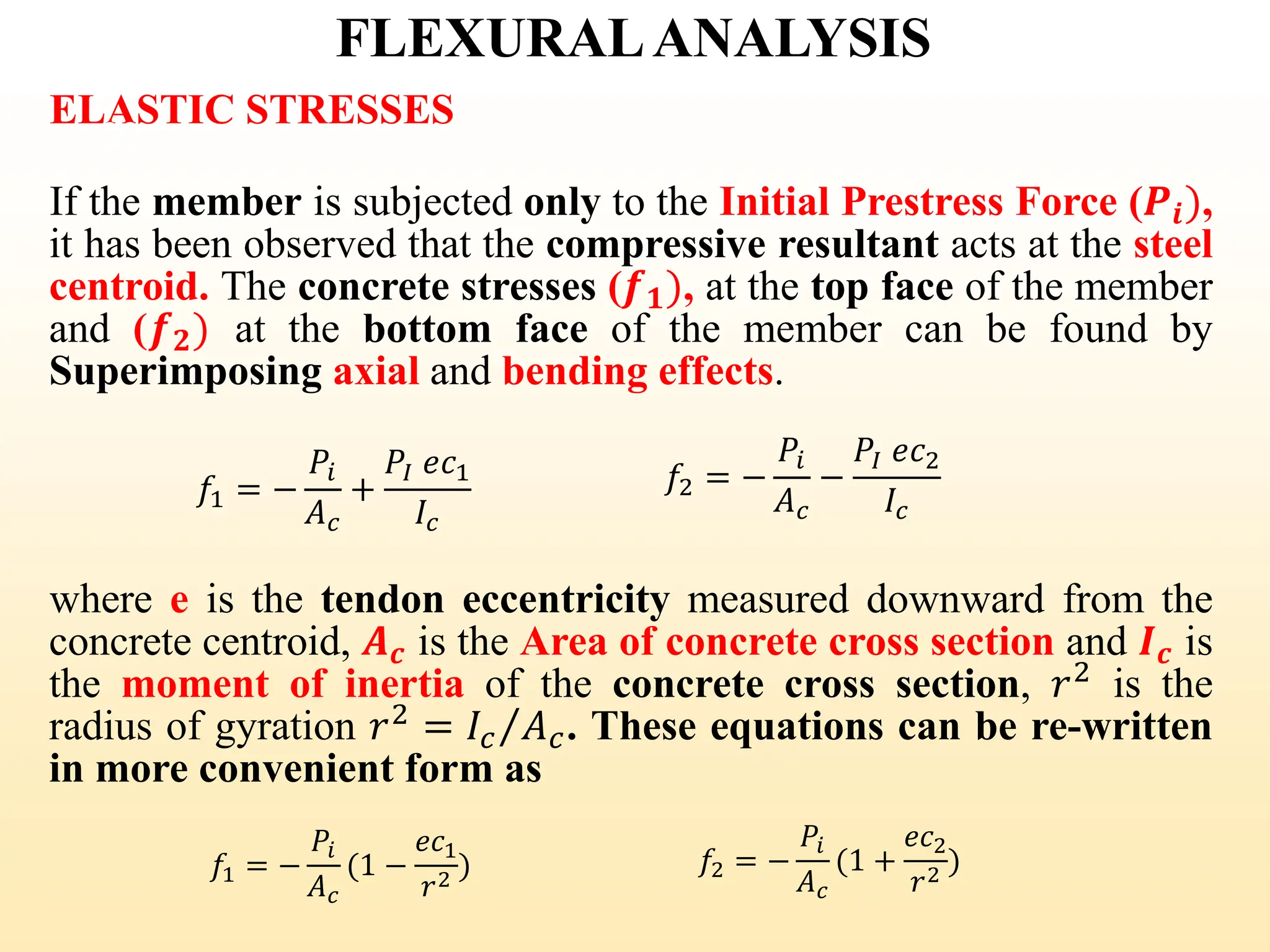 FLEXURALANALYSIS
ELASTIC STRESSES
If the member is subjected only to the Initial Prestress Force (𝑷𝒊),
it has been observed that the compressive resultant acts at the steel
centroid. The concrete stresses (𝒇𝟏), at the top face of the member
and (𝒇𝟐) at the bottom face of the member can be found by
Superimposing axial and bending effects.
𝑓1 = −
𝑃𝑖
𝐴𝑐
+
𝑃𝐼 𝑒𝑐1
𝐼𝑐
𝑓2 = −
𝑃𝑖
𝐴𝑐
−
𝑃𝐼 𝑒𝑐2
𝐼𝑐
where e is the tendon eccentricity measured downward from the
concrete centroid, 𝑨𝒄 is the Area of concrete cross section and 𝑰𝒄 is
the moment of inertia of the concrete cross section, 𝑟2
is the
radius of gyration 𝑟2
= Τ
𝐼𝑐 𝐴𝑐. These equations can be re-written
in more convenient form as
𝑓1 = −
𝑃𝑖
𝐴𝑐
(1 −
𝑒𝑐1
𝑟2
) 𝑓2 = −
𝑃𝑖
𝐴𝑐
(1 +
𝑒𝑐2
𝑟2 )
32
 