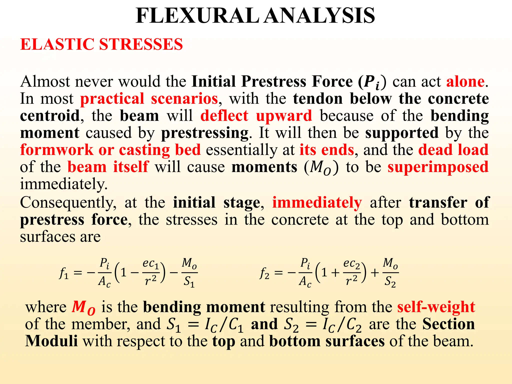FLEXURALANALYSIS
ELASTIC STRESSES
Almost never would the Initial Prestress Force (𝑷𝒊) can act alone.
In most practical scenarios, with the tendon below the concrete
centroid, the beam will deflect upward because of the bending
moment caused by prestressing. It will then be supported by the
formwork or casting bed essentially at its ends, and the dead load
of the beam itself will cause moments (𝑀𝑂) to be superimposed
immediately.
Consequently, at the initial stage, immediately after transfer of
prestress force, the stresses in the concrete at the top and bottom
surfaces are
𝑓1 = −
𝑃𝑖
𝐴𝑐
1 −
𝑒𝑐1
𝑟2
−
𝑀𝑜
𝑆1
𝑓2 = −
𝑃𝑖
𝐴𝑐
1 +
𝑒𝑐2
𝑟2
+
𝑀𝑜
𝑆2
where 𝑴𝑶 is the bending moment resulting from the self-weight
of the member, and 𝑆1 = Τ
𝐼𝐶 𝐶1 and 𝑆2 = Τ
𝐼𝐶 𝐶2 are the Section
Moduli with respect to the top and bottom surfaces of the beam.
34
 