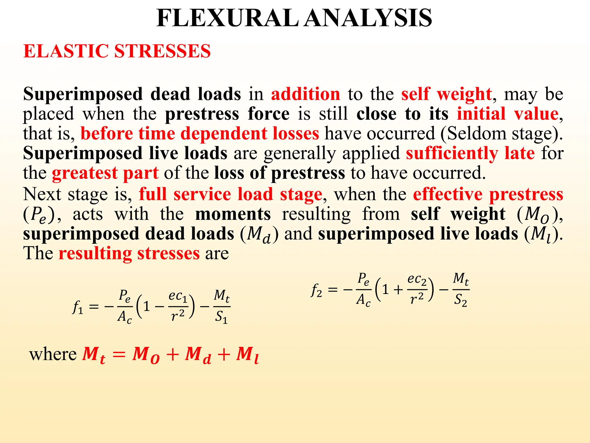 FLEXURALANALYSIS
ELASTIC STRESSES
Superimposed dead loads in addition to the self weight, may be
placed when the prestress force is still close to its initial value,
that is, before time dependent losses have occurred (Seldom stage).
Superimposed live loads are generally applied sufficiently late for
the greatest part of the loss of prestress to have occurred.
Next stage is, full service load stage, when the effective prestress
(𝑃𝑒), acts with the moments resulting from self weight (𝑀𝑂 ),
superimposed dead loads (𝑀𝑑) and superimposed live loads (𝑀𝑙).
The resulting stresses are
where 𝑴𝒕 = 𝑴𝑶 + 𝑴𝒅 + 𝑴𝒍
𝑓1 = −
𝑃𝑒
𝐴𝑐
1 −
𝑒𝑐1
𝑟2 −
𝑀𝑡
𝑆1
𝑓2 = −
𝑃𝑒
𝐴𝑐
1 +
𝑒𝑐2
𝑟2 −
𝑀𝑡
𝑆2
36
 