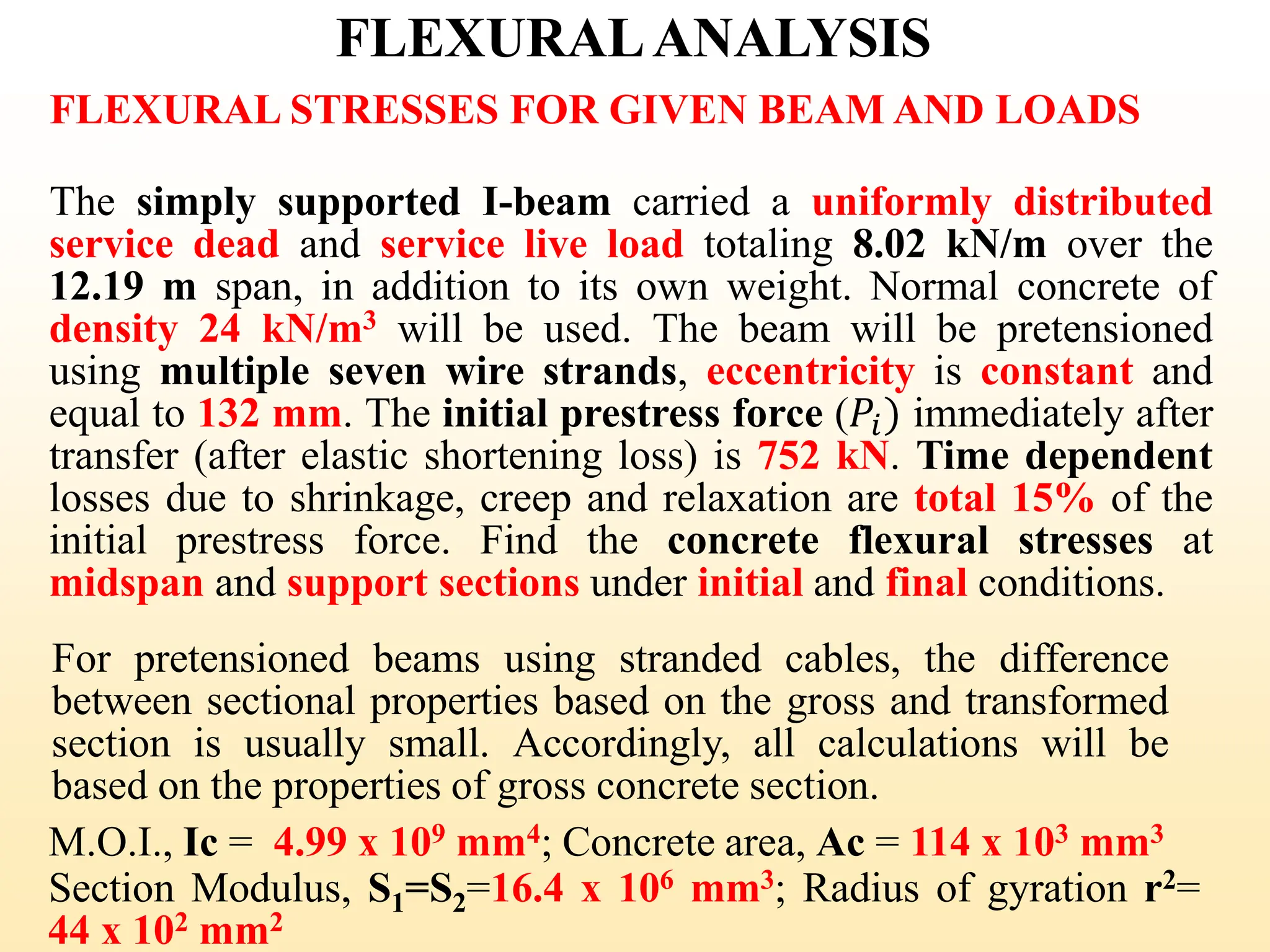 FLEXURALANALYSIS
FLEXURAL STRESSES FOR GIVEN BEAM AND LOADS
The simply supported I-beam carried a uniformly distributed
service dead and service live load totaling 8.02 kN/m over the
12.19 m span, in addition to its own weight. Normal concrete of
density 24 kN/m3 will be used. The beam will be pretensioned
using multiple seven wire strands, eccentricity is constant and
equal to 132 mm. The initial prestress force (𝑃𝑖) immediately after
transfer (after elastic shortening loss) is 752 kN. Time dependent
losses due to shrinkage, creep and relaxation are total 15% of the
initial prestress force. Find the concrete flexural stresses at
midspan and support sections under initial and final conditions.
For pretensioned beams using stranded cables, the difference
between sectional properties based on the gross and transformed
section is usually small. Accordingly, all calculations will be
based on the properties of gross concrete section.
38
M.O.I., Ic = 4.99 x 109 mm4; Concrete area, Ac = 114 x 103 mm3
Section Modulus, S1=S2=16.4 x 106 mm3; Radius of gyration r2=
44 x 102 mm2
 