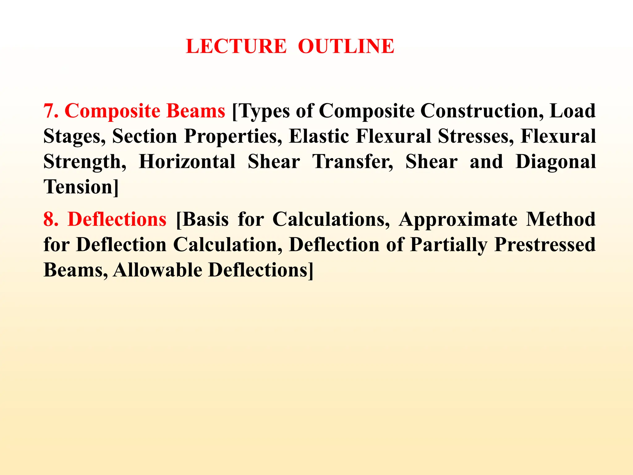 7. Composite Beams [Types of Composite Construction, Load
Stages, Section Properties, Elastic Flexural Stresses, Flexural
Strength, Horizontal Shear Transfer, Shear and Diagonal
Tension]
8. Deflections [Basis for Calculations, Approximate Method
for Deflection Calculation, Deflection of Partially Prestressed
Beams, Allowable Deflections]
LECTURE OUTLINE
4
 