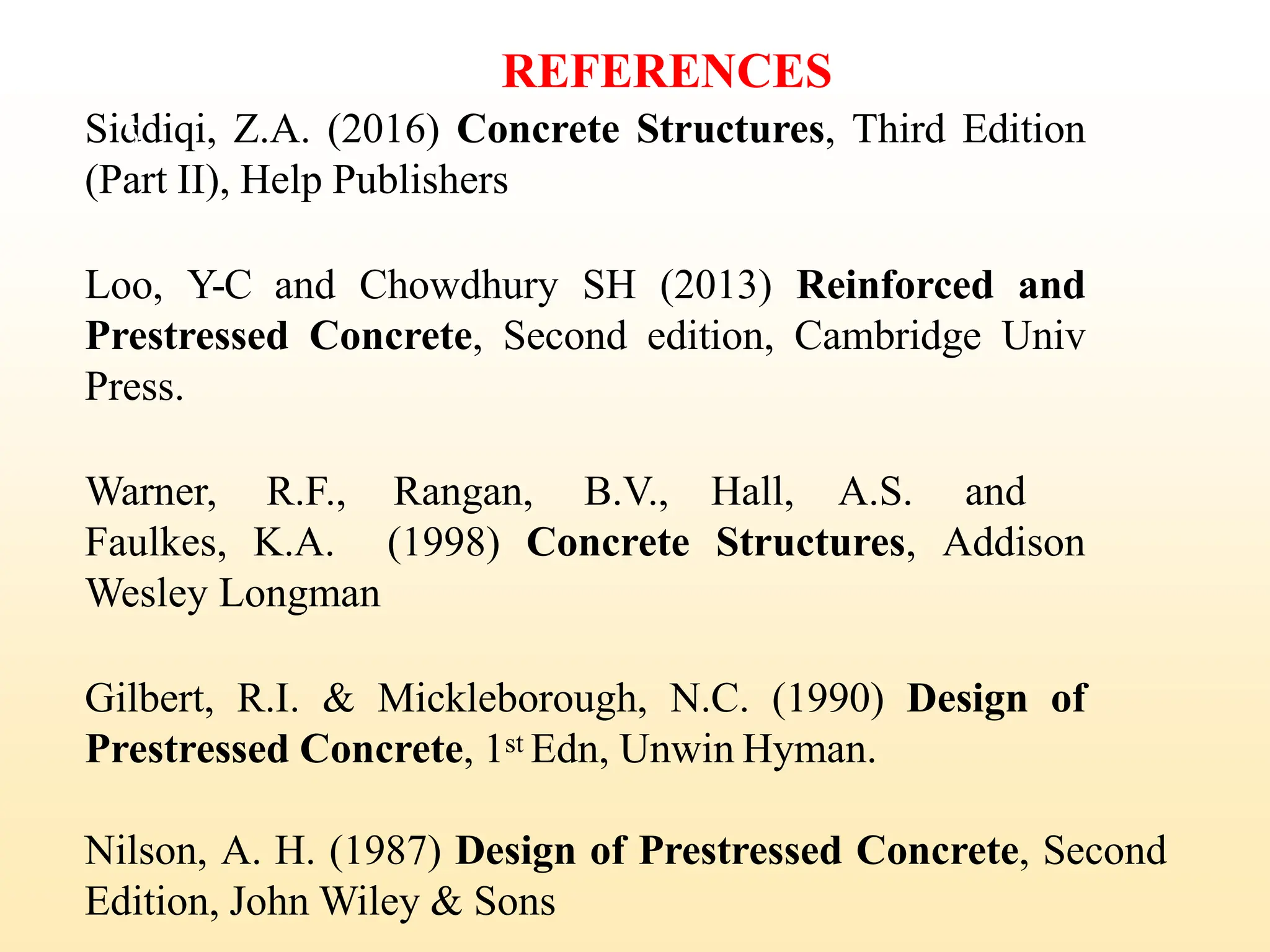 REFERENCES
Siddiqi, Z.A. (2016) Concrete Structures, Third Edition
(Part II), Help Publishers
Loo, Y-C and Chowdhury SH (2013) Reinforced and
Prestressed Concrete, Second edition, Cambridge Univ
Press.
Warner, R.F., Rangan, B.V., Hall, A.S. and
Faulkes, K.A. (1998) Concrete Structures, Addison
Wesley Longman
Gilbert, R.I. & Mickleborough, N.C. (1990) Design of
Prestressed Concrete, 1st Edn, Unwin Hyman.
Nilson, A. H. (1987) Design of Prestressed Concrete, Second
Edition, John Wiley & Sons
5
 
