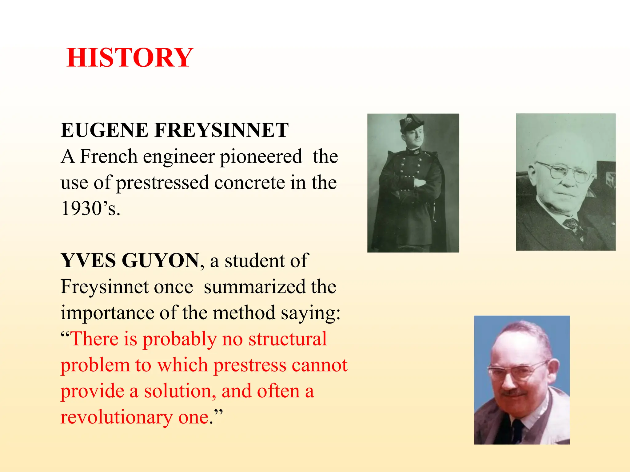 HISTORY
EUGENE FREYSINNET
A French engineer pioneered the
use of prestressed concrete in the
1930’s.
YVES GUYON, a student of
Freysinnet once summarized the
importance of the method saying:
“There is probably no structural
problem to which prestress cannot
provide a solution, and often a
revolutionary one.”
6
 