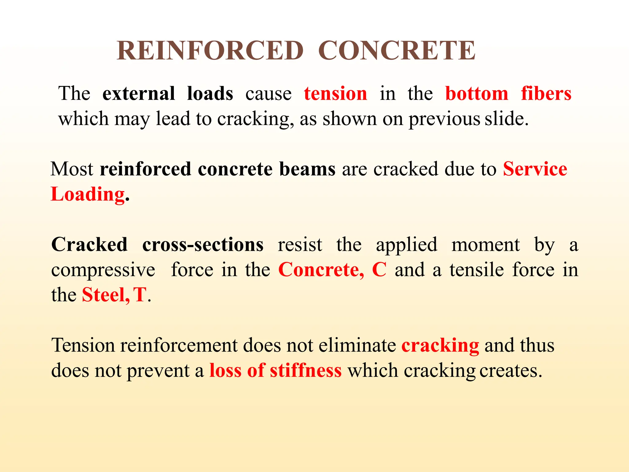 The external loads cause tension in the bottom fibers
which may lead to cracking, as shown on previous slide.
Most reinforced concrete beams are cracked due to Service
Loading.
Cracked cross-sections resist the applied moment by a
compressive force in the Concrete, C and a tensile force in
the Steel,T.
Tension reinforcement does not eliminate cracking and thus
does not prevent a loss of stiffness which cracking creates.
REINFORCED CONCRETE
8
 