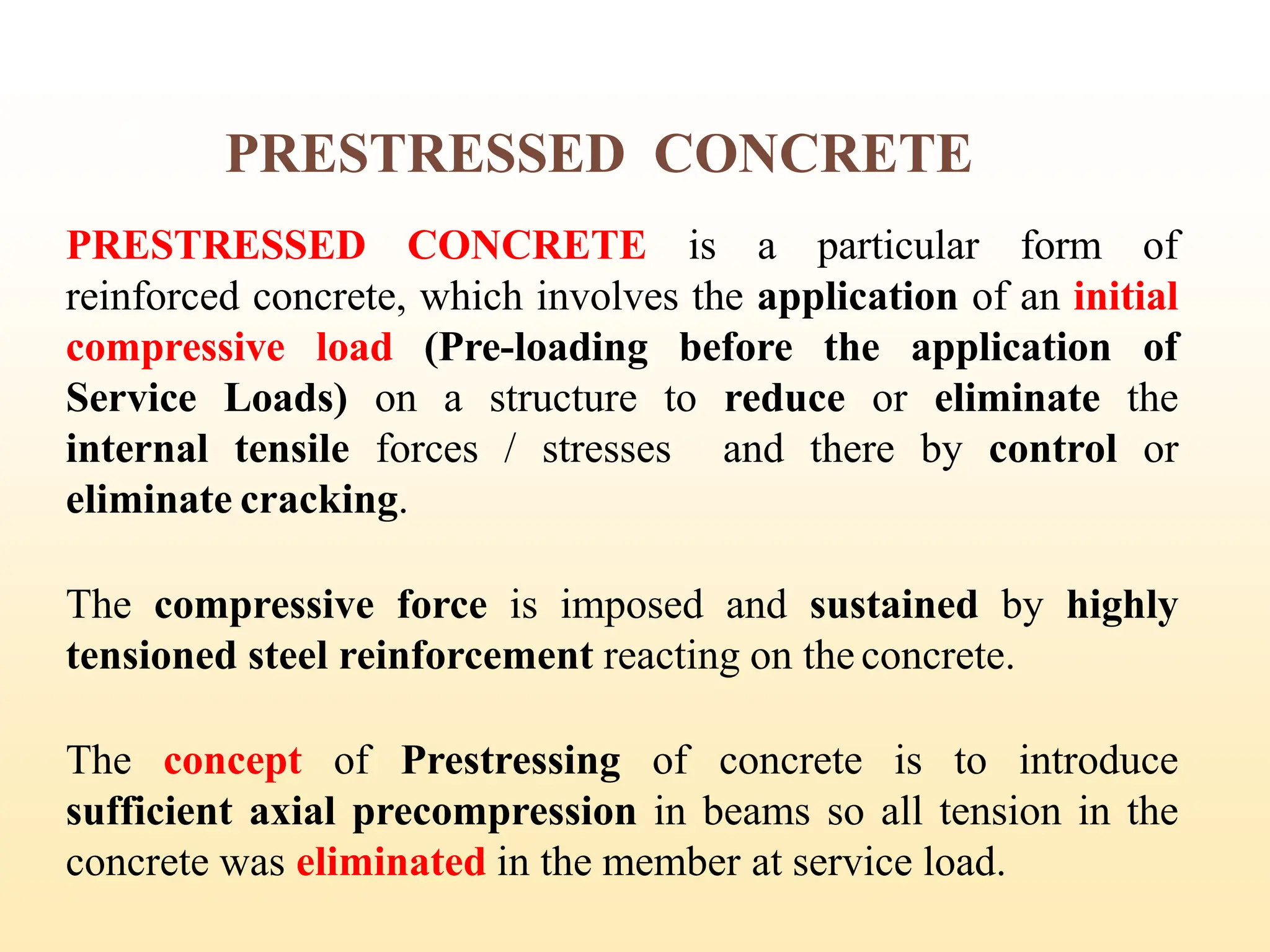 PRESTRESSED CONCRETE
PRESTRESSED CONCRETE is a particular form of
reinforced concrete, which involves the application of an initial
compressive load (Pre-loading before the application of
Service Loads) on a structure to reduce or eliminate the
internal tensile forces / stresses and there by control or
eliminate cracking.
The compressive force is imposed and sustained by highly
tensioned steel reinforcement reacting on the concrete.
The concept of Prestressing of concrete is to introduce
sufficient axial precompression in beams so all tension in the
concrete was eliminated in the member at service load.
9
 