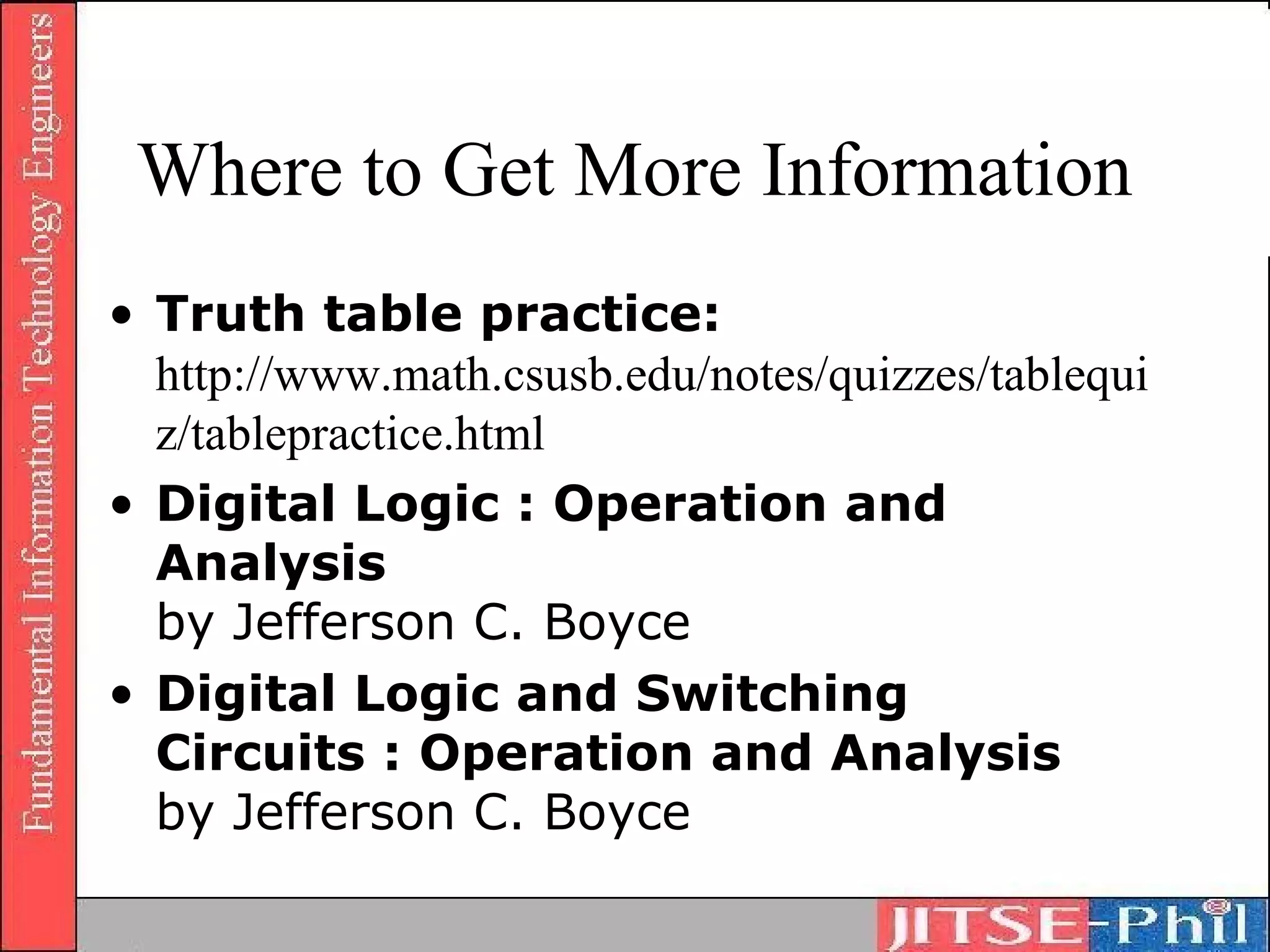 Where to Get More Information
• Truth table practice:
  http://www.math.csusb.edu/notes/quizzes/tablequi
  z/tablepractice.html
• Digital Logic : Operation and
  Analysis
  by Jefferson C. Boyce
• Digital Logic and Switching
  Circuits : Operation and Analysis
  by Jefferson C. Boyce
 