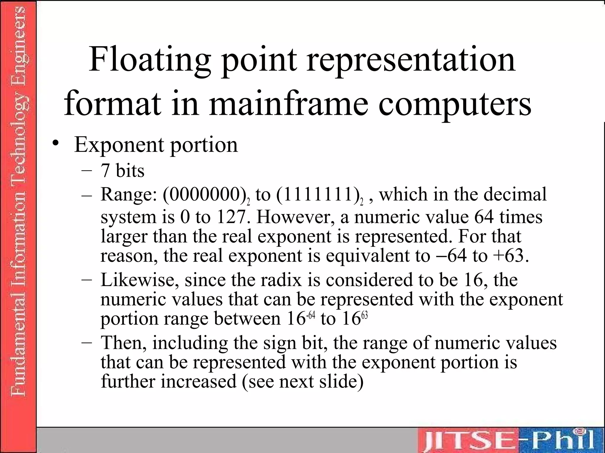 Floating point representation
 format in mainframe computers
• Exponent portion
  – 7 bits
  – Range: (0000000)2 to (1111111)2 , which in the decimal
    system is 0 to 127. However, a numeric value 64 times
    larger than the real exponent is represented. For that
    reason, the real exponent is equivalent to −64 to +63.
  – Likewise, since the radix is considered to be 16, the
    numeric values that can be represented with the exponent
    portion range between 16-64 to 1663
  – Then, including the sign bit, the range of numeric values
    that can be represented with the exponent portion is
    further increased (see next slide)
 