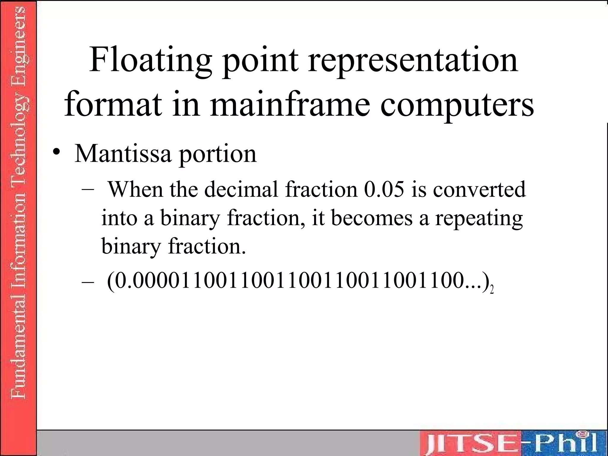 Floating point representation
 format in mainframe computers
• Mantissa portion
  – When the decimal fraction 0.05 is converted
    into a binary fraction, it becomes a repeating
    binary fraction.
  – (0.0000110011001100110011001100...)2
 