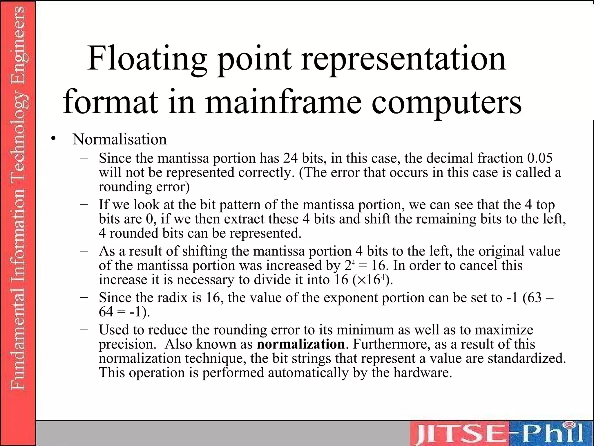 Floating point representation
 format in mainframe computers
• Normalisation
   – Since the mantissa portion has 24 bits, in this case, the decimal fraction 0.05
     will not be represented correctly. (The error that occurs in this case is called a
     rounding error)
   – If we look at the bit pattern of the mantissa portion, we can see that the 4 top
     bits are 0, if we then extract these 4 bits and shift the remaining bits to the left,
     4 rounded bits can be represented.
   – As a result of shifting the mantissa portion 4 bits to the left, the original value
     of the mantissa portion was increased by 24 = 16. In order to cancel this
     increase it is necessary to divide it into 16 (×16-1).
   – Since the radix is 16, the value of the exponent portion can be set to -1 (63 –
     64 = -1).
   – Used to reduce the rounding error to its minimum as well as to maximize
     precision. Also known as normalization. Furthermore, as a result of this
     normalization technique, the bit strings that represent a value are standardized.
     This operation is performed automatically by the hardware.
 