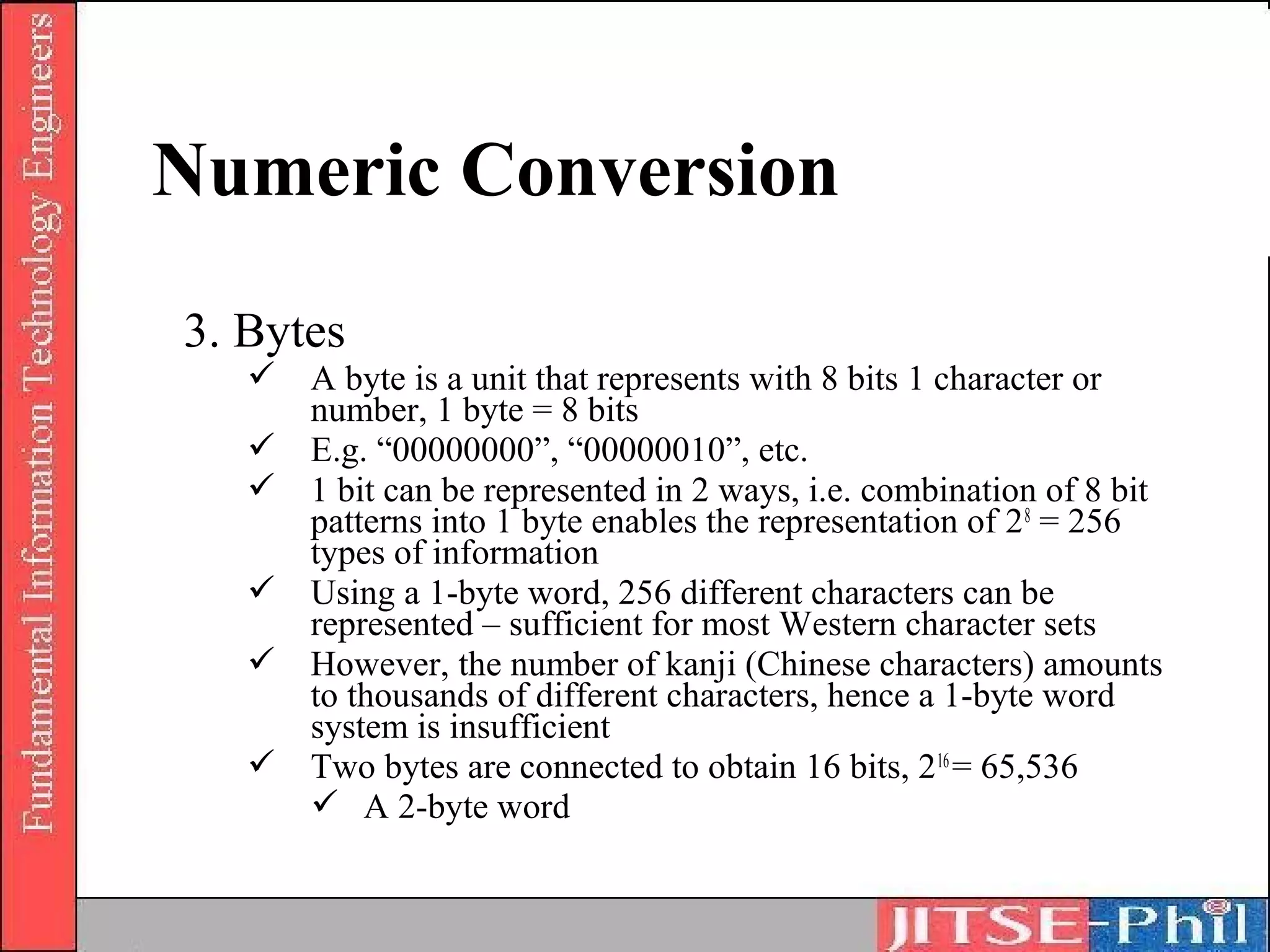 Numeric Conversion
3. Bytes
    A byte is a unit that represents with 8 bits 1 character or
     number, 1 byte = 8 bits
    E.g. “00000000”, “00000010”, etc.
    1 bit can be represented in 2 ways, i.e. combination of 8 bit
     patterns into 1 byte enables the representation of 2 8 = 256
     types of information
    Using a 1-byte word, 256 different characters can be
     represented – sufficient for most Western character sets
    However, the number of kanji (Chinese characters) amounts
     to thousands of different characters, hence a 1-byte word
     system is insufficient
    Two bytes are connected to obtain 16 bits, 2 16 = 65,536
      A 2-byte word
 