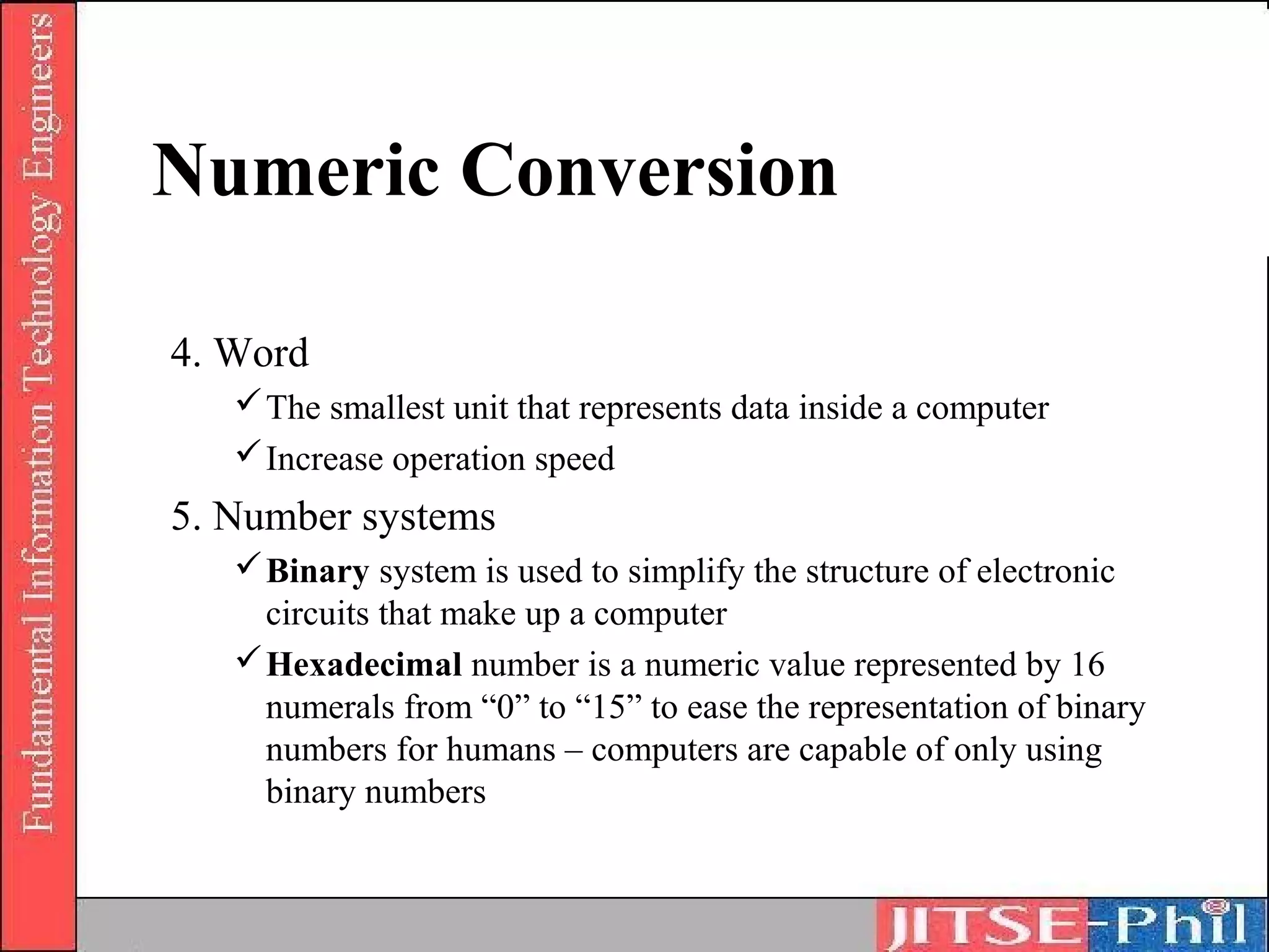 Numeric Conversion

4. Word
    The smallest unit that represents data inside a computer
    Increase operation speed
5. Number systems
    Binary system is used to simplify the structure of electronic
     circuits that make up a computer
    Hexadecimal number is a numeric value represented by 16
     numerals from “0” to “15” to ease the representation of binary
     numbers for humans – computers are capable of only using
     binary numbers
 