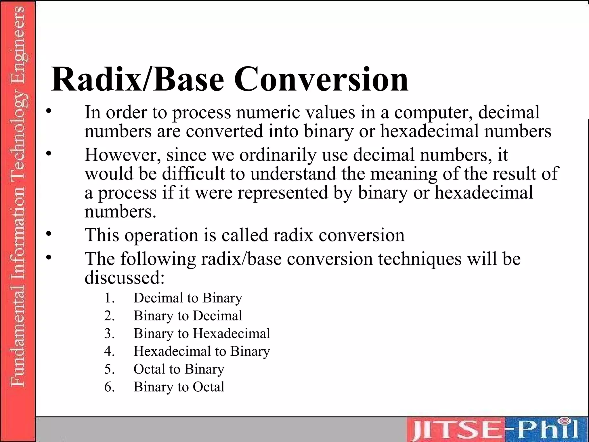 Radix/Base Conversion
•   In order to process numeric values in a computer, decimal
    numbers are converted into binary or hexadecimal numbers
•   However, since we ordinarily use decimal numbers, it
    would be difficult to understand the meaning of the result of
    a process if it were represented by binary or hexadecimal
    numbers.
•   This operation is called radix conversion
•   The following radix/base conversion techniques will be
    discussed:
      1.   Decimal to Binary
      2.   Binary to Decimal
      3.   Binary to Hexadecimal
      4.   Hexadecimal to Binary
      5.   Octal to Binary
      6.   Binary to Octal
 