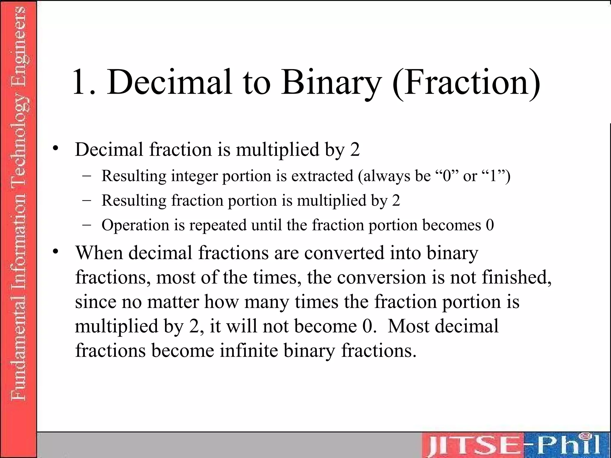 1. Decimal to Binary (Fraction)
• Decimal fraction is multiplied by 2
   – Resulting integer portion is extracted (always be “0” or “1”)
   – Resulting fraction portion is multiplied by 2
   – Operation is repeated until the fraction portion becomes 0
• When decimal fractions are converted into binary
  fractions, most of the times, the conversion is not finished,
  since no matter how many times the fraction portion is
  multiplied by 2, it will not become 0. Most decimal
  fractions become infinite binary fractions.
 