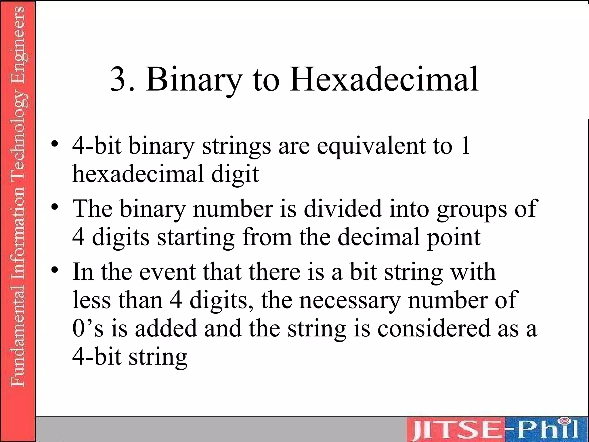 3. Binary to Hexadecimal
• 4-bit binary strings are equivalent to 1
  hexadecimal digit
• The binary number is divided into groups of
  4 digits starting from the decimal point
• In the event that there is a bit string with
  less than 4 digits, the necessary number of
  0’s is added and the string is considered as a
  4-bit string
 
