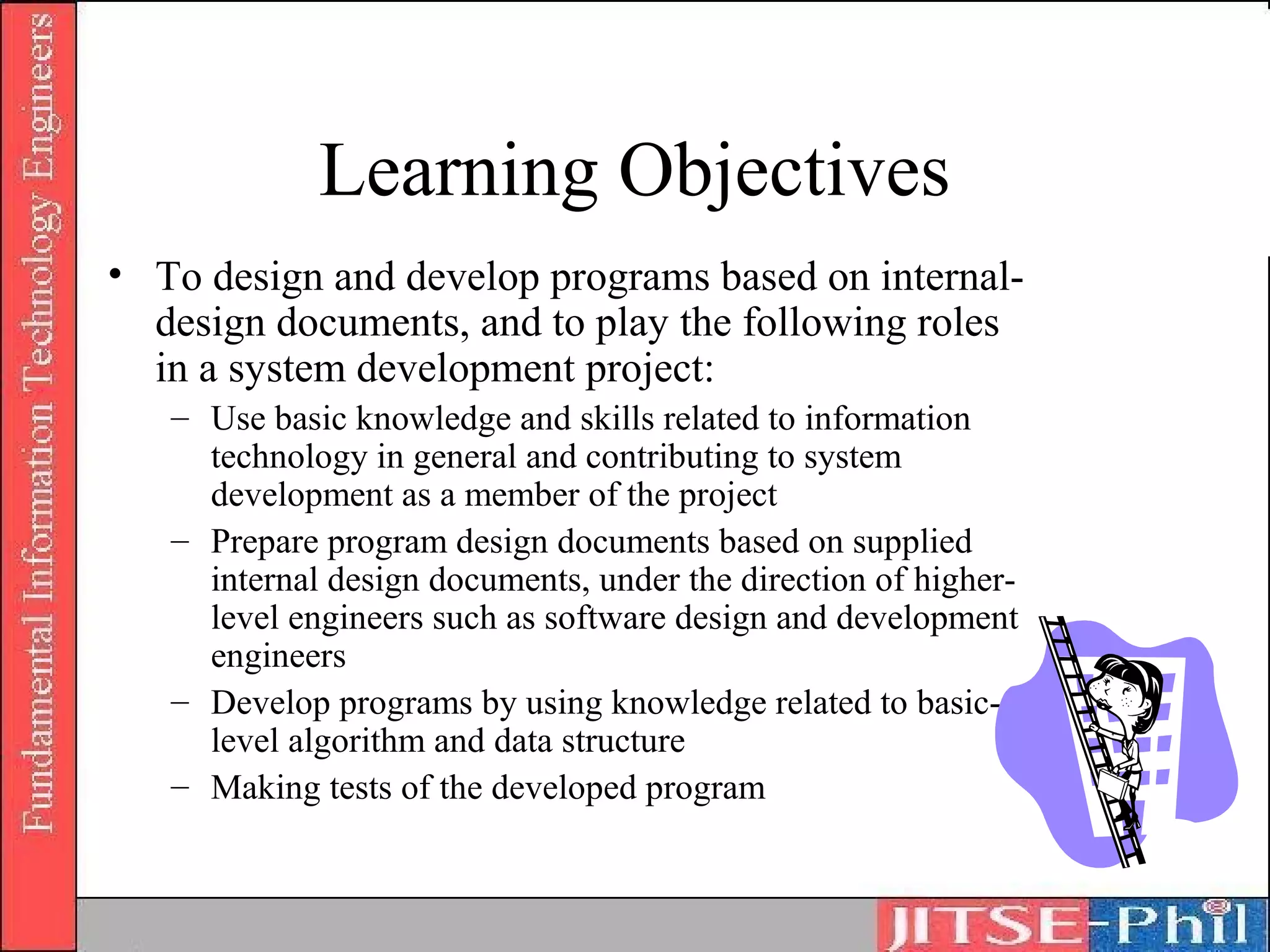 Learning Objectives
• To design and develop programs based on internal-
  design documents, and to play the following roles
  in a system development project:
   – Use basic knowledge and skills related to information
     technology in general and contributing to system
     development as a member of the project
   – Prepare program design documents based on supplied
     internal design documents, under the direction of higher-
     level engineers such as software design and development
     engineers
   – Develop programs by using knowledge related to basic-
     level algorithm and data structure
   – Making tests of the developed program
 
