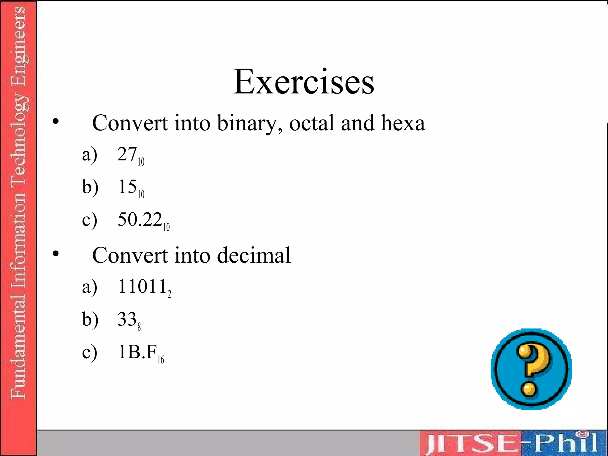 Exercises
•    Convert into binary, octal and hexa
    a) 2710
    b) 1510
    c) 50.2210
•    Convert into decimal
    a) 110112
    b) 338
    c) 1B.F16
 