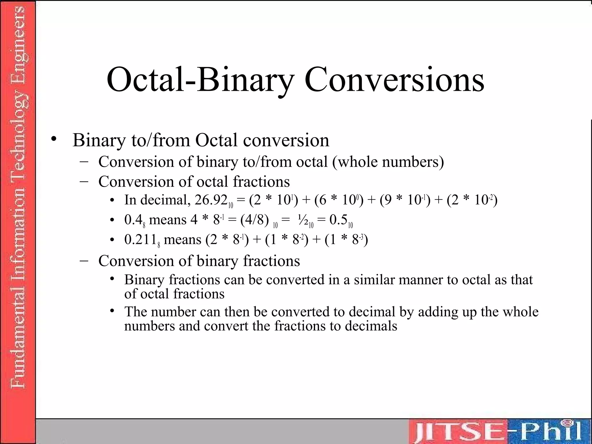 Octal-Binary Conversions
• Binary to/from Octal conversion
   – Conversion of binary to/from octal (whole numbers)
   – Conversion of octal fractions
       • In decimal, 26.9210 = (2 * 101) + (6 * 100) + (9 * 10-1) + (2 * 10-2)
       • 0.48 means 4 * 8-1 = (4/8) 10 = ½10 = 0.510
       • 0.2118 means (2 * 8-1) + (1 * 8-2) + (1 * 8-3)
   – Conversion of binary fractions
       • Binary fractions can be converted in a similar manner to octal as that
         of octal fractions
       • The number can then be converted to decimal by adding up the whole
         numbers and convert the fractions to decimals
 