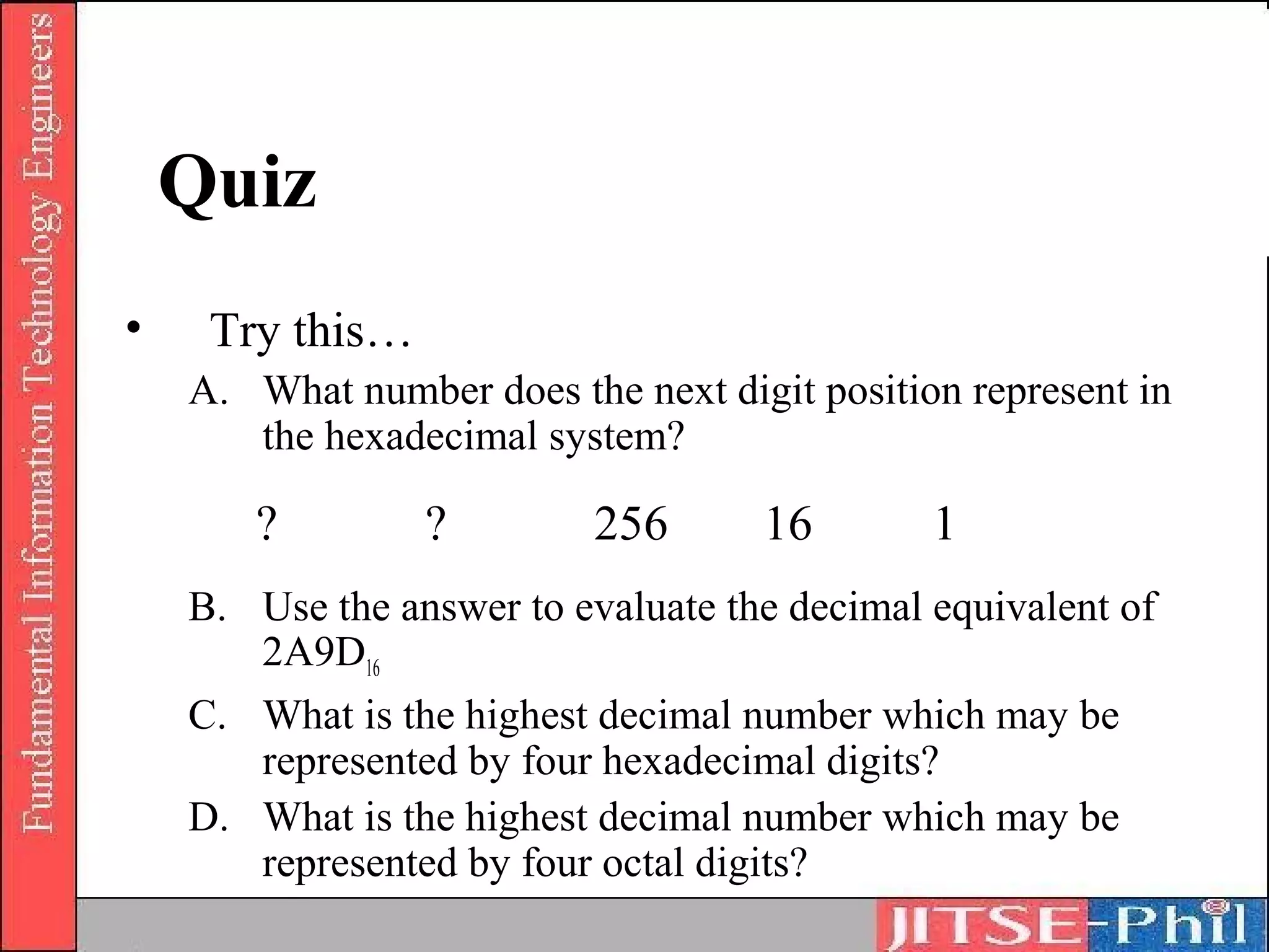 Quiz
•    Try this…
    A. What number does the next digit position represent in
       the hexadecimal system?

       ?         ?         256      16        1
    B. Use the answer to evaluate the decimal equivalent of
       2A9D16
    C. What is the highest decimal number which may be
       represented by four hexadecimal digits?
    D. What is the highest decimal number which may be
       represented by four octal digits?
 