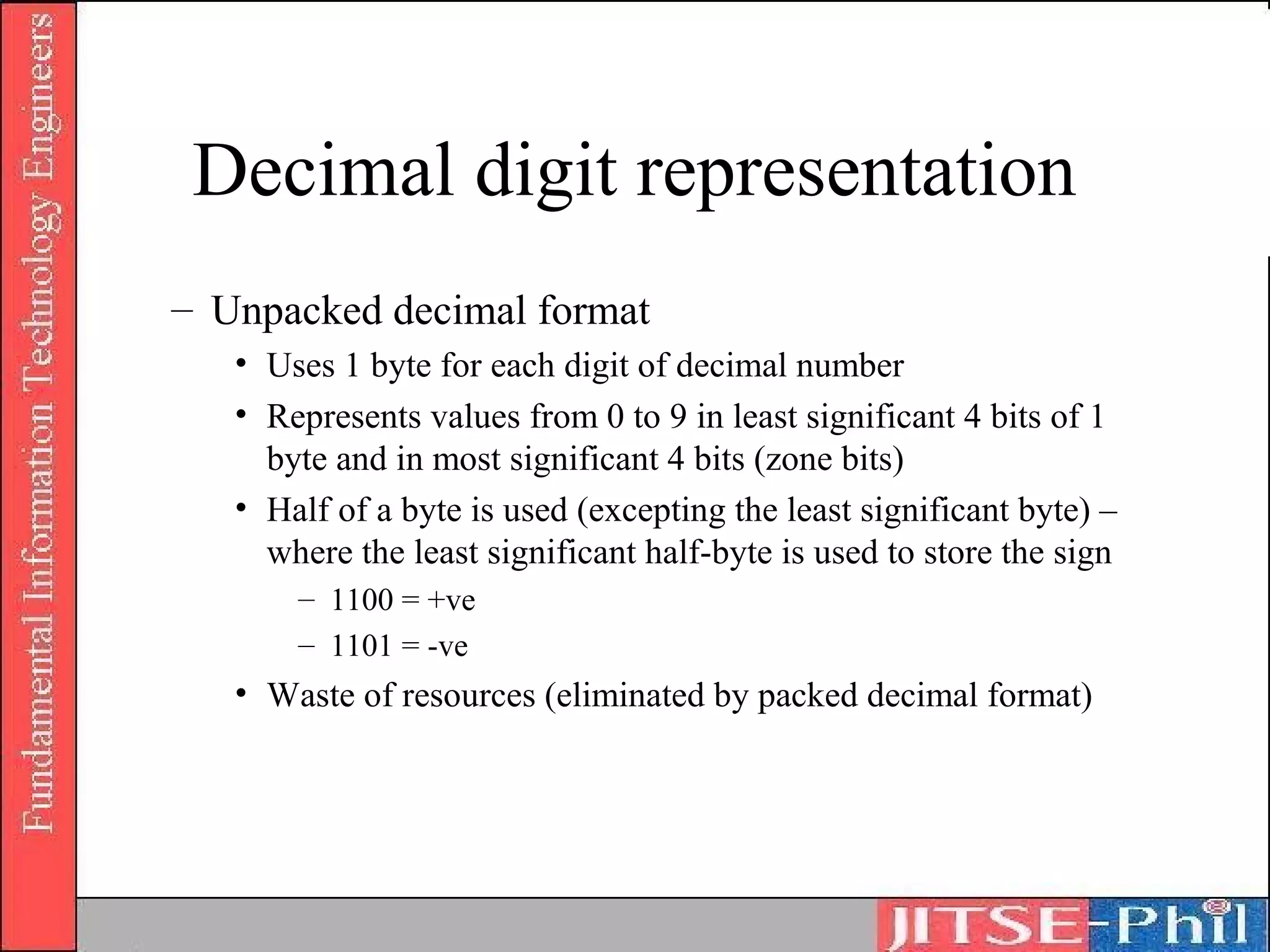 Decimal digit representation
– Unpacked decimal format
   • Uses 1 byte for each digit of decimal number
   • Represents values from 0 to 9 in least significant 4 bits of 1
     byte and in most significant 4 bits (zone bits)
   • Half of a byte is used (excepting the least significant byte) –
     where the least significant half-byte is used to store the sign
       – 1100 = +ve
       – 1101 = -ve
   • Waste of resources (eliminated by packed decimal format)
 