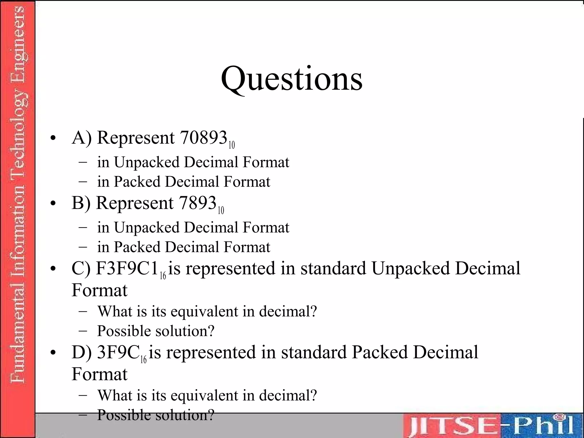 Questions
• A) Represent 7089310
   – in Unpacked Decimal Format
   – in Packed Decimal Format
• B) Represent 789310
   – in Unpacked Decimal Format
   – in Packed Decimal Format
• C) F3F9C116 is represented in standard Unpacked Decimal
  Format
   – What is its equivalent in decimal?
   – Possible solution?
• D) 3F9C16 is represented in standard Packed Decimal
  Format
   – What is its equivalent in decimal?
   – Possible solution?
 