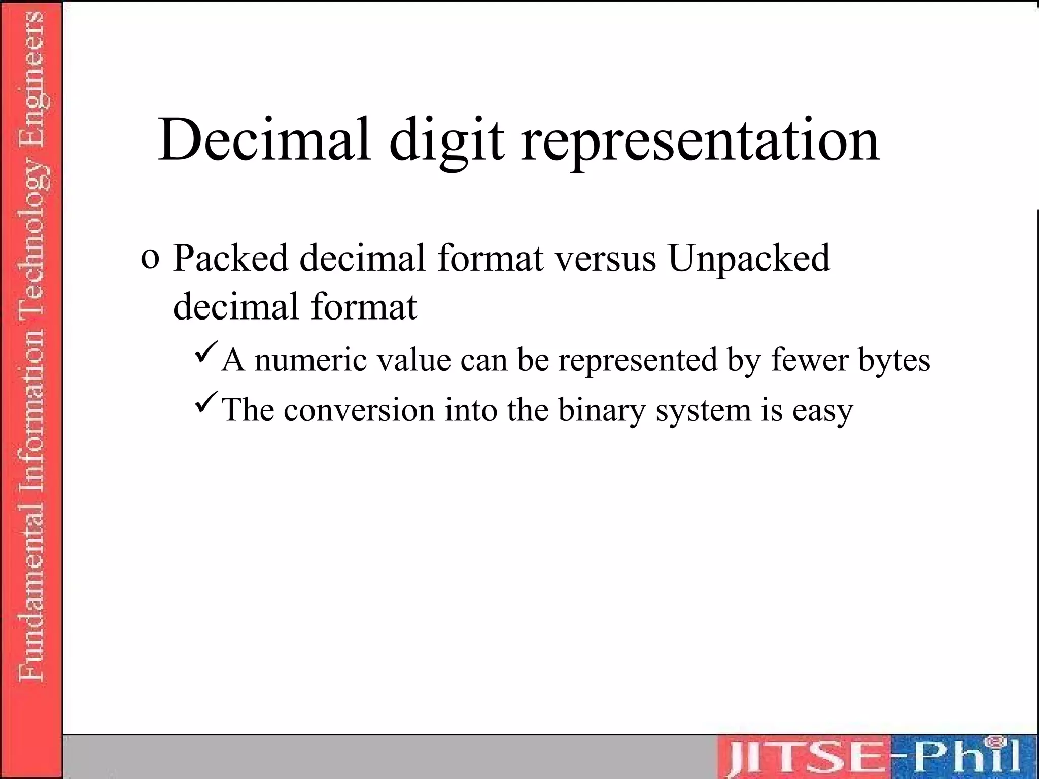 Decimal digit representation
o Packed decimal format versus Unpacked
  decimal format
  A numeric value can be represented by fewer bytes
  The conversion into the binary system is easy
 