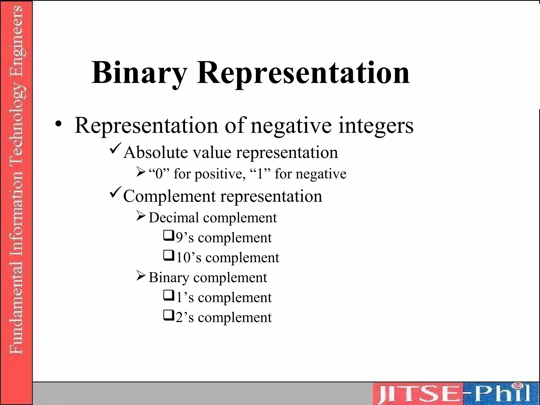 Binary Representation
• Representation of negative integers
     Absolute value representation
         “0” for positive, “1” for negative
     Complement representation
         Decimal complement
            9’s complement
            10’s complement
         Binary complement
            1’s complement
            2’s complement
 