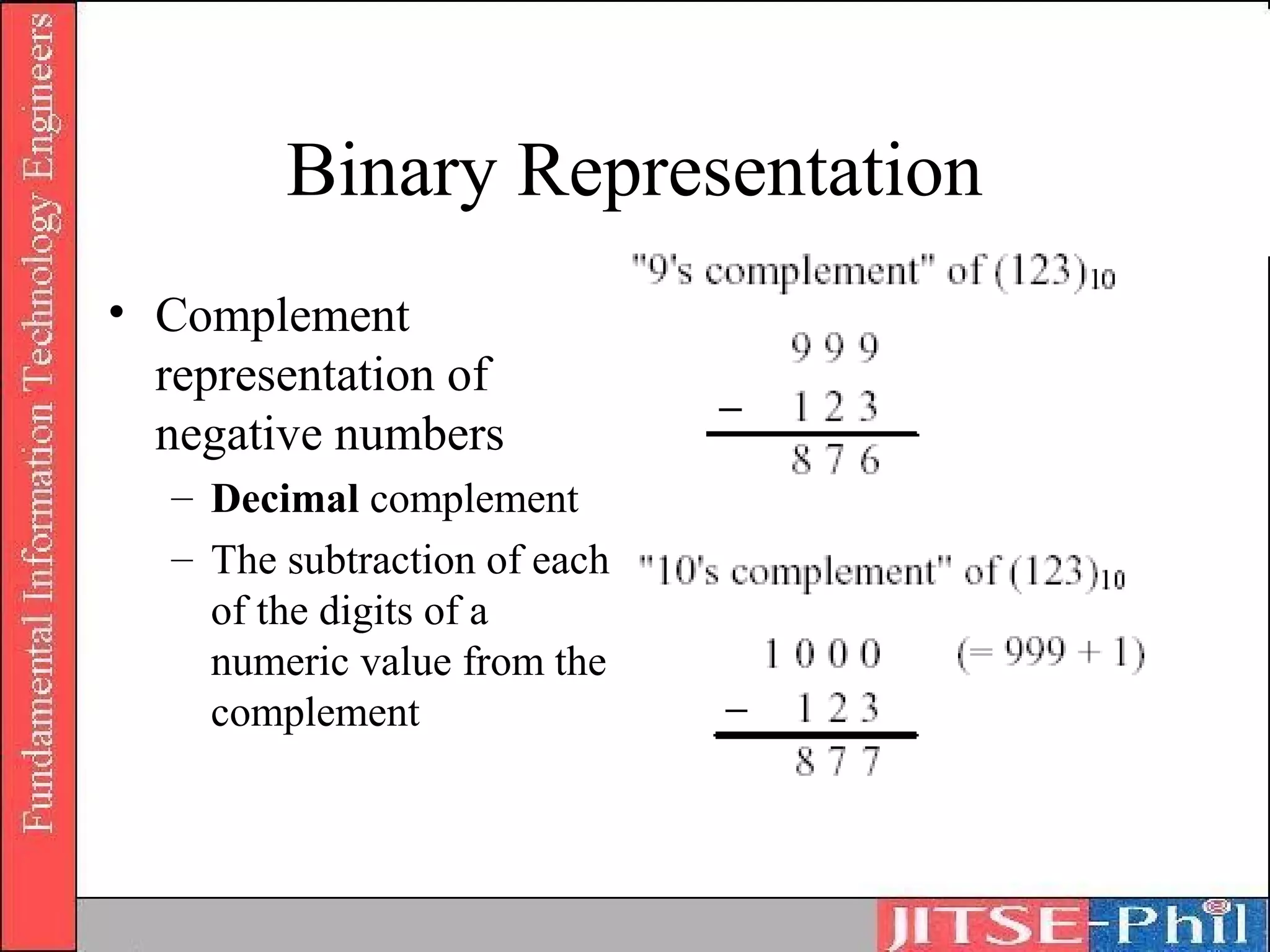 Binary Representation
• Complement
  representation of
  negative numbers
   – Decimal complement
   – The subtraction of each
     of the digits of a
     numeric value from the
     complement
 