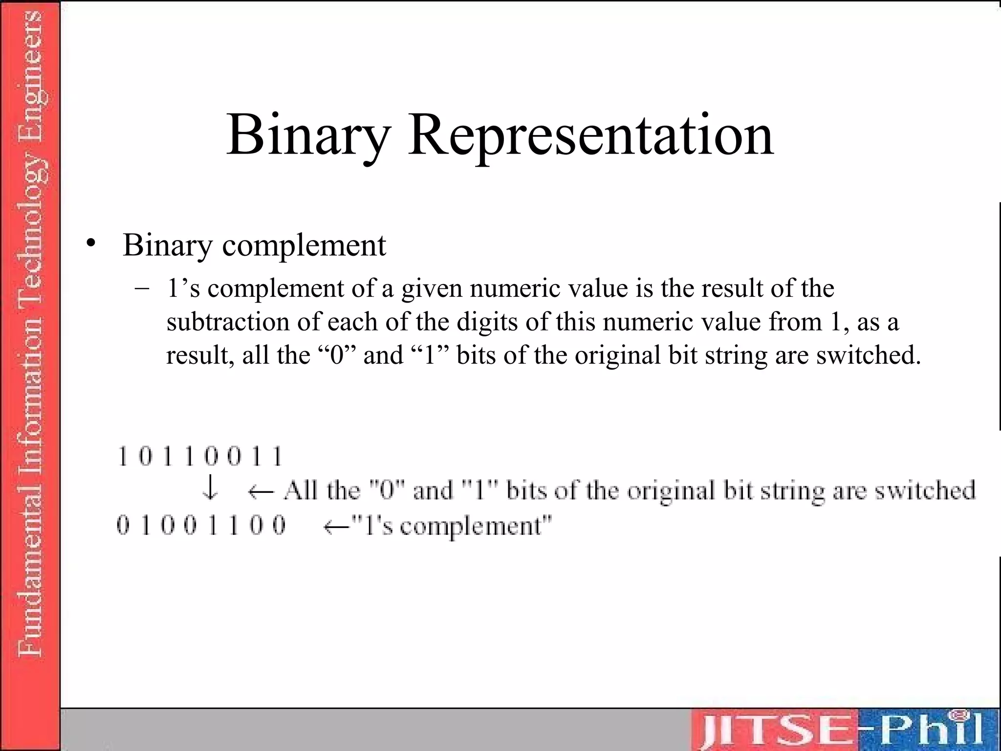 Binary Representation
• Binary complement
   – 1’s complement of a given numeric value is the result of the
     subtraction of each of the digits of this numeric value from 1, as a
     result, all the “0” and “1” bits of the original bit string are switched.
 