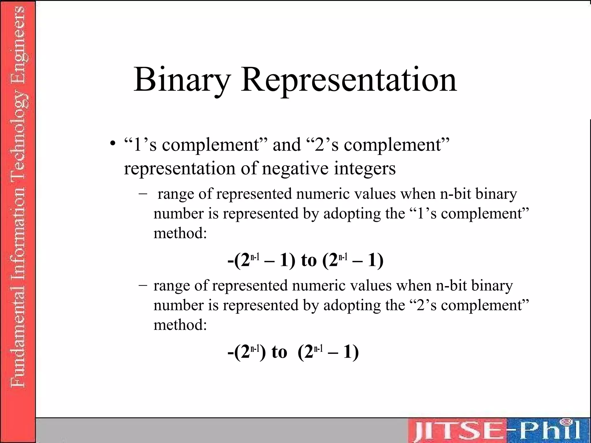 Binary Representation
• “1’s complement” and “2’s complement”
  representation of negative integers
   – range of represented numeric values when n-bit binary
     number is represented by adopting the “1’s complement”
     method:
               -(2n-1 – 1) to (2n-1 – 1)
   – range of represented numeric values when n-bit binary
     number is represented by adopting the “2’s complement”
     method:
               -(2n-1) to (2n-1 – 1)
 