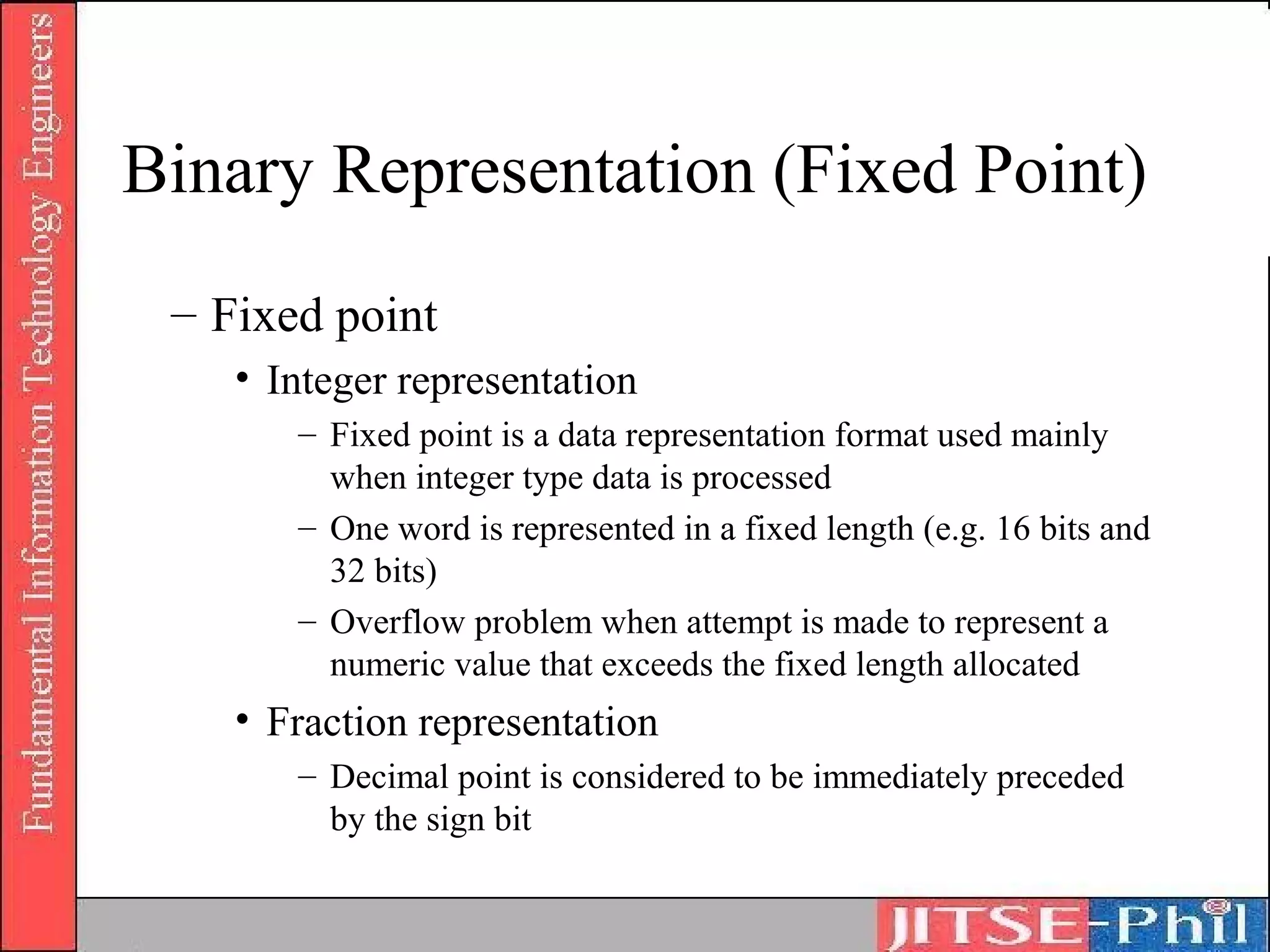 Binary Representation (Fixed Point)
 – Fixed point
    • Integer representation
       – Fixed point is a data representation format used mainly
         when integer type data is processed
       – One word is represented in a fixed length (e.g. 16 bits and
         32 bits)
       – Overflow problem when attempt is made to represent a
         numeric value that exceeds the fixed length allocated
    • Fraction representation
       – Decimal point is considered to be immediately preceded
         by the sign bit
 