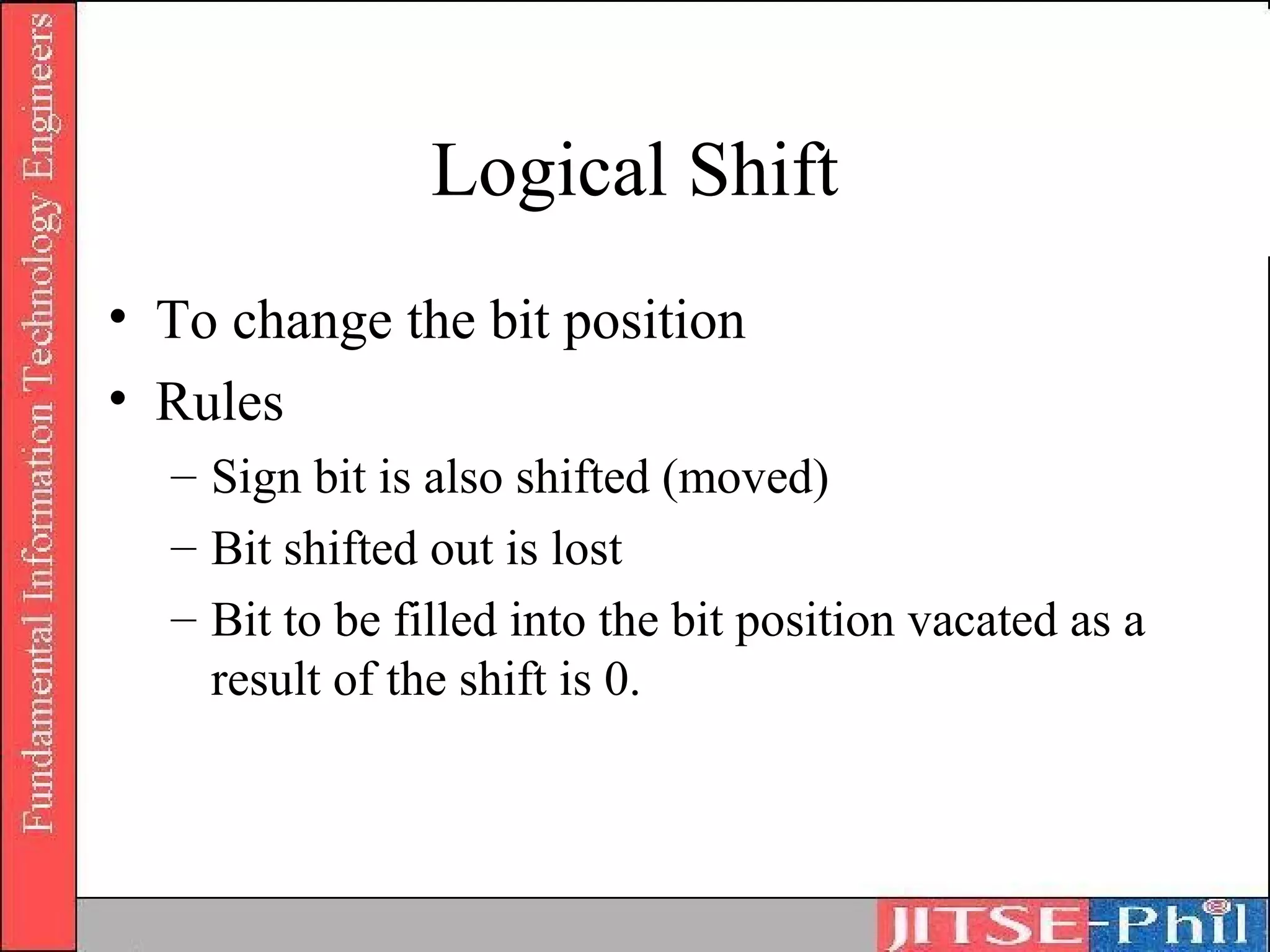 Logical Shift
• To change the bit position
• Rules
  – Sign bit is also shifted (moved)
  – Bit shifted out is lost
  – Bit to be filled into the bit position vacated as a
    result of the shift is 0.
 