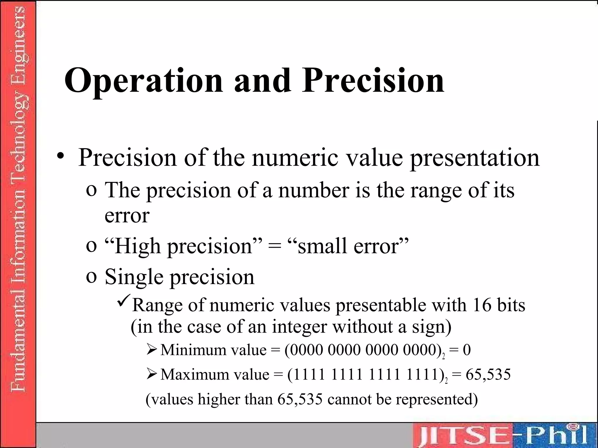 Operation and Precision
• Precision of the numeric value presentation
  o The precision of a number is the range of its
    error
  o “High precision” = “small error”
  o Single precision
     Range of numeric values presentable with 16 bits
      (in the case of an integer without a sign)
         Minimum value = (0000 0000 0000 0000) 2 = 0
         Maximum value = (1111 1111 1111 1111)2 = 65,535
        (values higher than 65,535 cannot be represented)
 