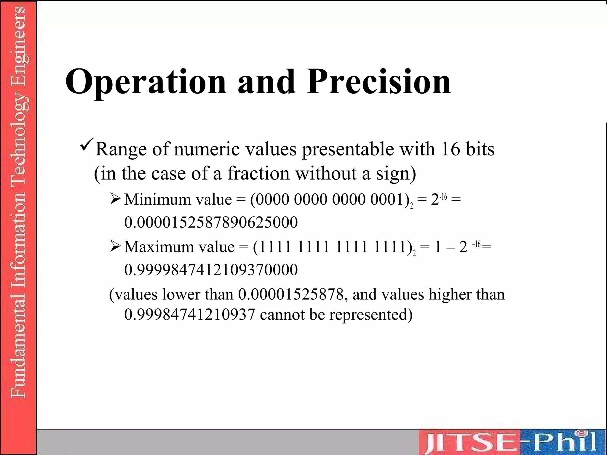 Operation and Precision
Range of numeric values presentable with 16 bits
 (in the case of a fraction without a sign)
    Minimum value = (0000 0000 0000 0001) 2 = 2-16 =
     0.0000152587890625000
    Maximum value = (1111 1111 1111 1111)2 = 1 – 2 –16 =
     0.9999847412109370000
   (values lower than 0.00001525878, and values higher than
     0.99984741210937 cannot be represented)
 