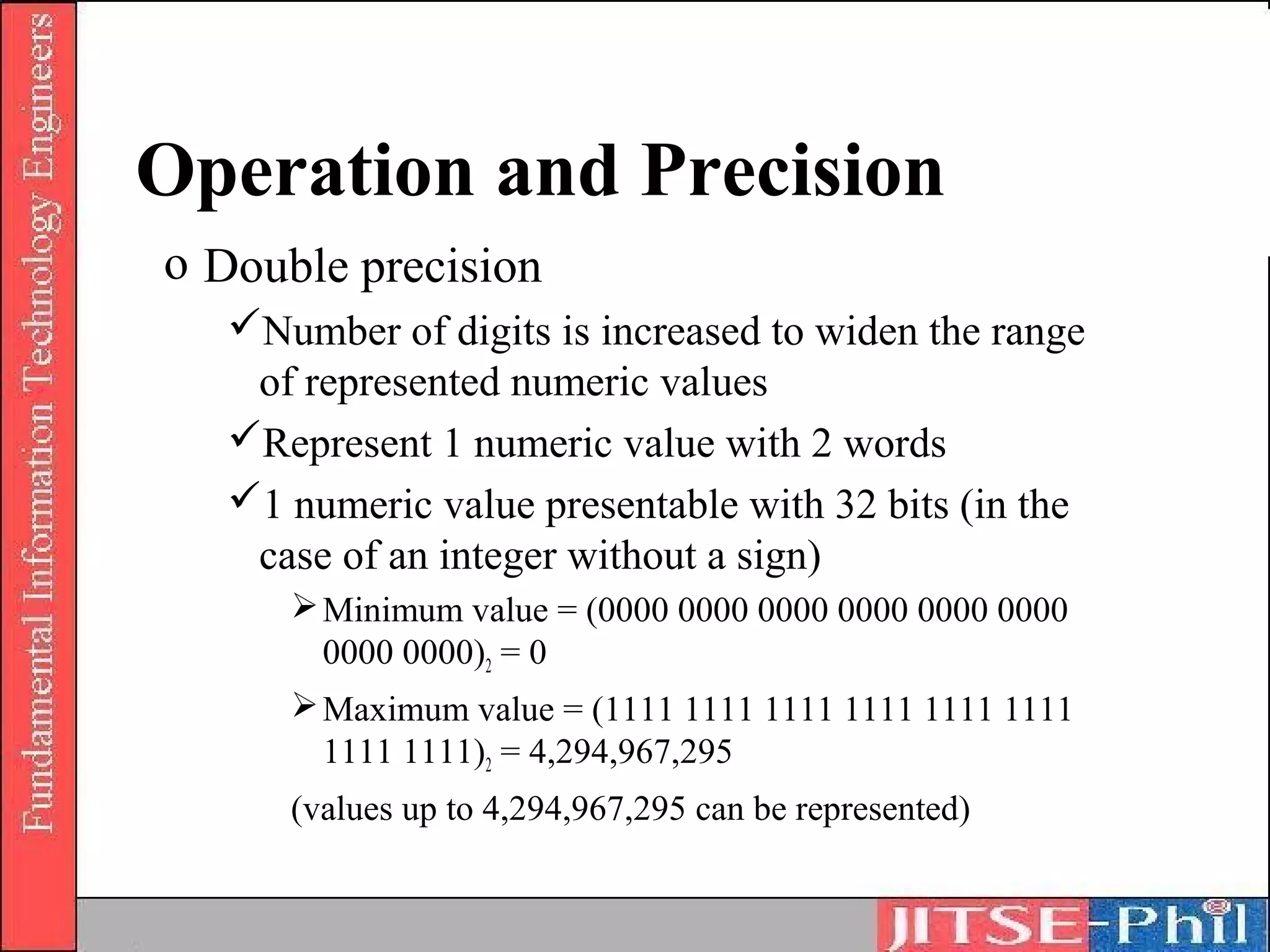 Operation and Precision
o Double precision
   Number of digits is increased to widen the range
    of represented numeric values
   Represent 1 numeric value with 2 words
   1 numeric value presentable with 32 bits (in the
    case of an integer without a sign)
       Minimum value = (0000 0000 0000 0000 0000 0000
        0000 0000)2 = 0
       Maximum value = (1111 1111 1111 1111 1111 1111
        1111 1111)2 = 4,294,967,295
      (values up to 4,294,967,295 can be represented)
 