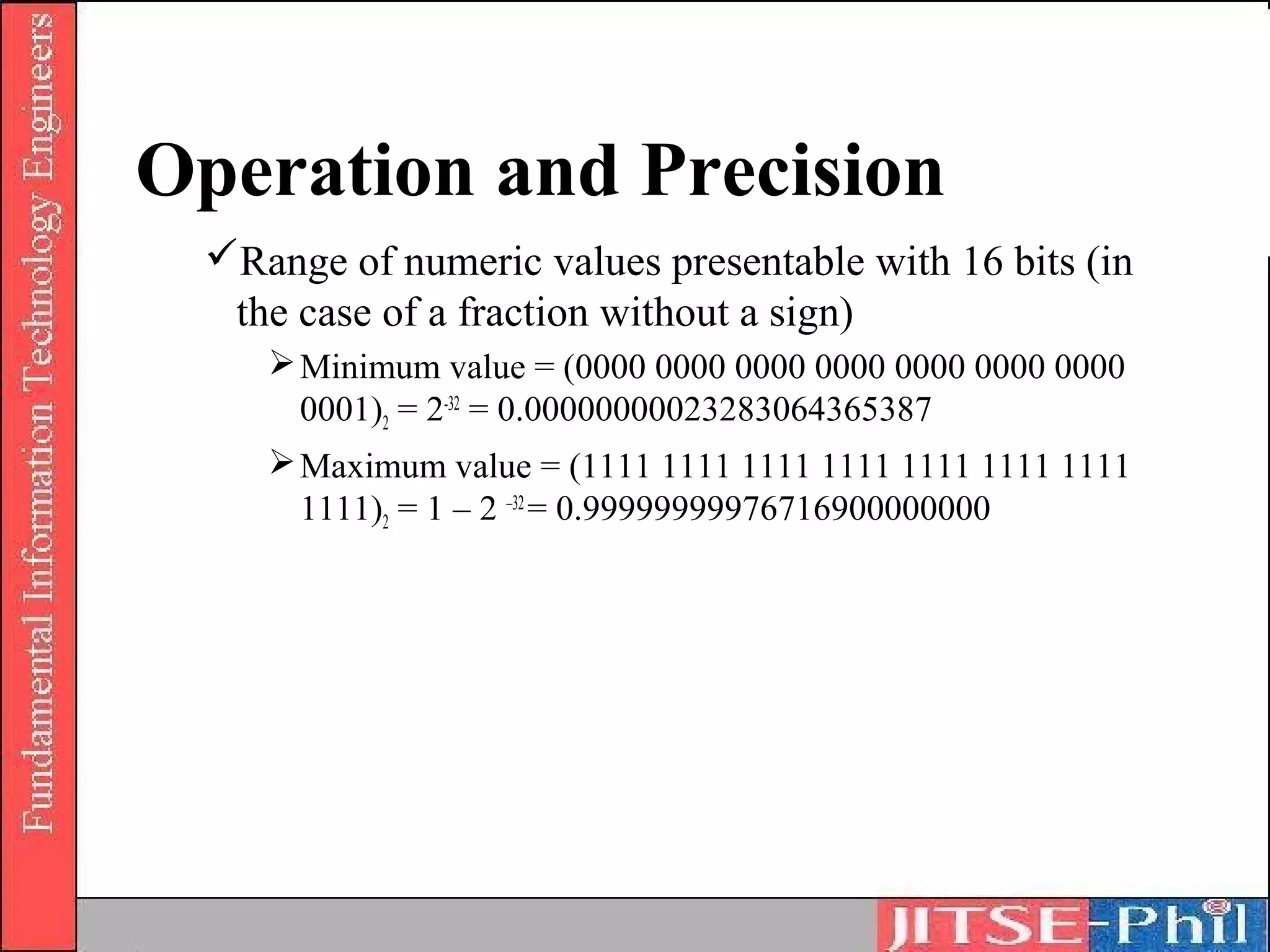 Operation and Precision
 Range of numeric values presentable with 16 bits (in
  the case of a fraction without a sign)
     Minimum value = (0000 0000 0000 0000 0000 0000 0000
      0001)2 = 2-32 = 0.00000000023283064365387
     Maximum value = (1111 1111 1111 1111 1111 1111 1111
      1111)2 = 1 – 2 –32 = 0.99999999976716900000000
 