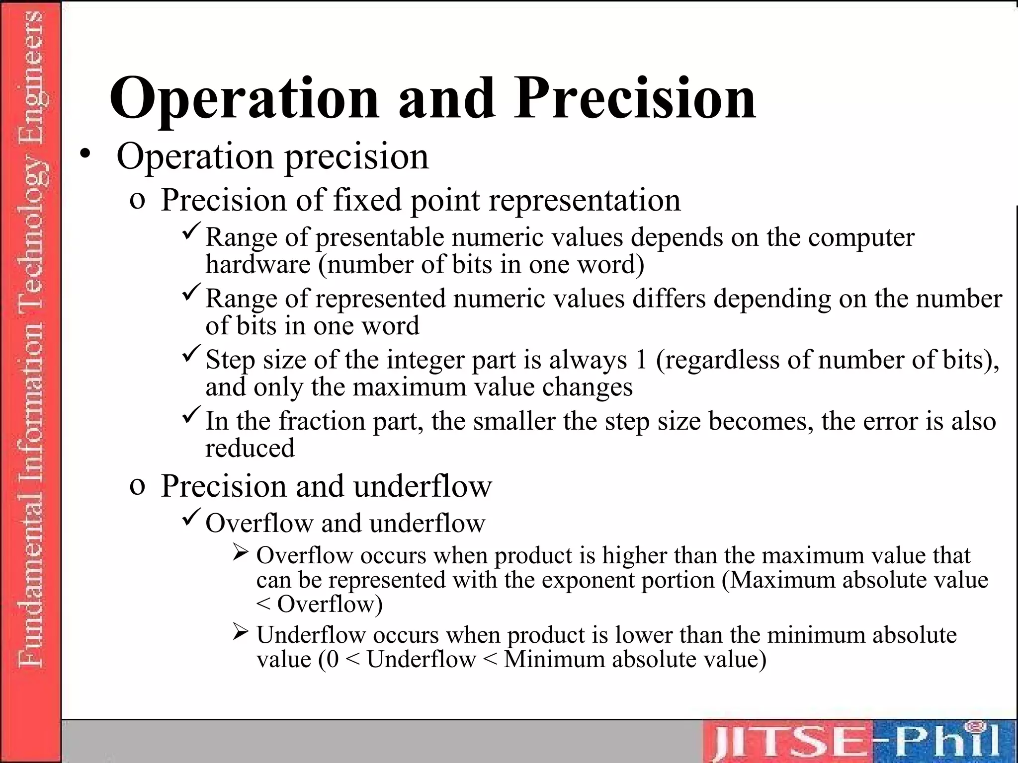 Operation and Precision
• Operation precision
   o Precision of fixed point representation
       Range of presentable numeric values depends on the computer
        hardware (number of bits in one word)
       Range of represented numeric values differs depending on the number
        of bits in one word
       Step size of the integer part is always 1 (regardless of number of bits),
        and only the maximum value changes
       In the fraction part, the smaller the step size becomes, the error is also
        reduced
   o Precision and underflow
       Overflow and underflow
           Overflow occurs when product is higher than the maximum value that
            can be represented with the exponent portion (Maximum absolute value
            < Overflow)
           Underflow occurs when product is lower than the minimum absolute
            value (0 < Underflow < Minimum absolute value)
 