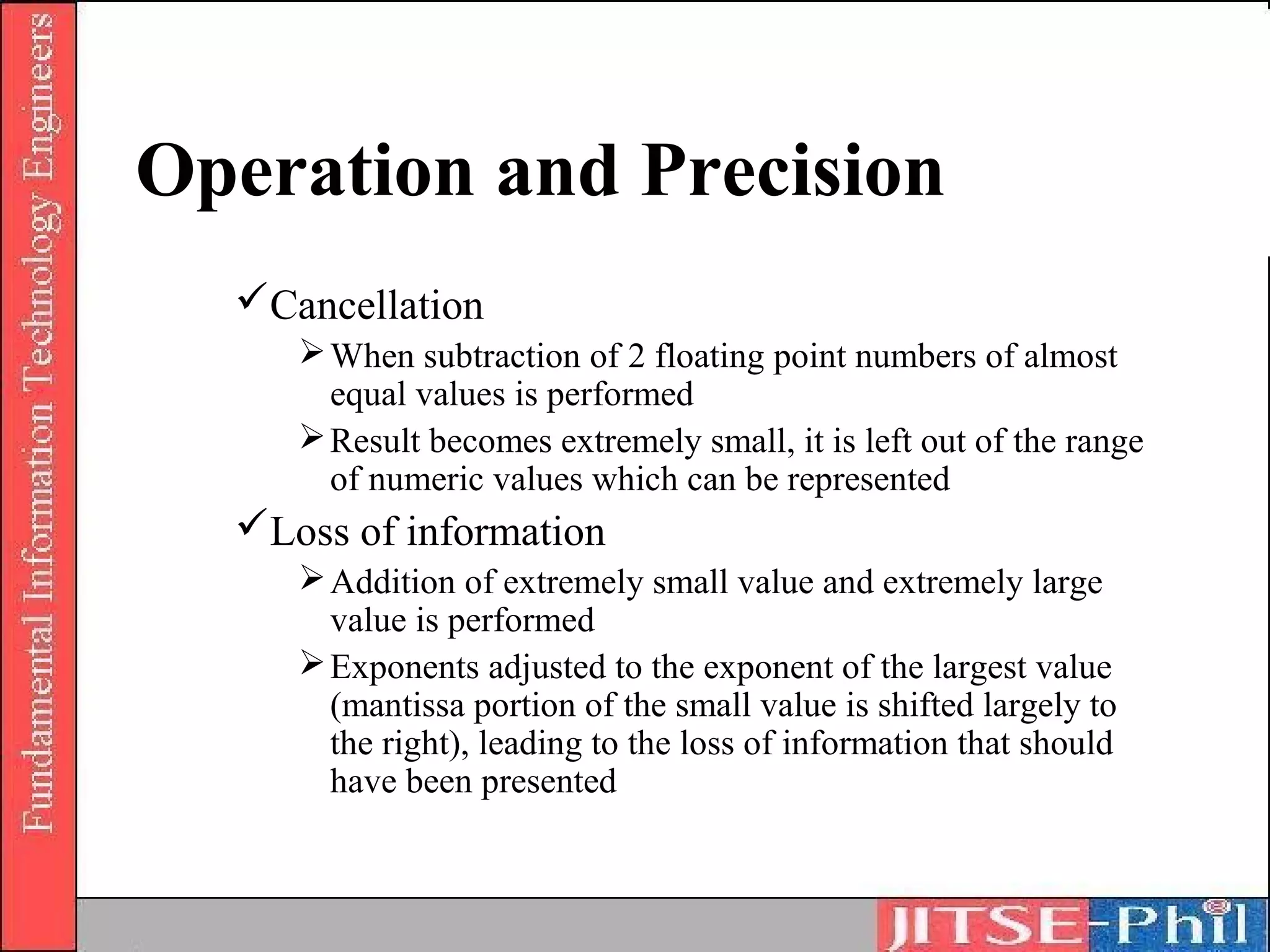 Operation and Precision
  Cancellation
      When subtraction of 2 floating point numbers of almost
       equal values is performed
      Result becomes extremely small, it is left out of the range
       of numeric values which can be represented
  Loss of information
      Addition of extremely small value and extremely large
       value is performed
      Exponents adjusted to the exponent of the largest value
       (mantissa portion of the small value is shifted largely to
       the right), leading to the loss of information that should
       have been presented
 